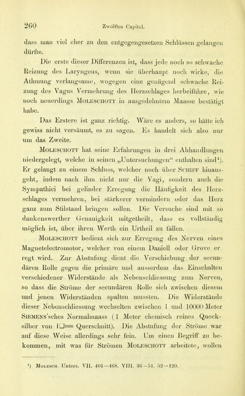 dass man viel eher zu den entgegengesetzen Schlüssen gelangen dürfte. Die erste dieser Differenzen ist, dass jede noch so schwache Reizung des Larjngeus, wenn sie überhaupt noch wirke, die Athmung verlangsame, Avogegen eine genügend schwache Rei- zung des Vagus Vermehrung des Herzschlages herbeiführe, wie noch neuerdings Moleschott in ausgedehntem Maasse bestätigt habe. Das Erstere ist ganz richtig. Wäre es anders, so hätte ich gewiss nicht versäumt, es zu sagen. Es handelt sich also nur um das Zweite. Moleschott hat seine Erfahrungen in drei Abhandlungen niedergelegt, welche in seinen „Untersuchungen^^ enthalten sind^). Er gelangt zu einem Schluss, welcher noch über Schiff hinaus- geht, indem nach ihm nicht nur die Vagi, sondern auch die Sympathici bei gelinder Erregung die Häufigkeit des Herz- schlages vermehren, bei stärkerer vermindern oder das Herz ganz zum Stilstand bringen sollen. Die Versuche sind mit so dankenswerther Genauigkeit mitgetheilt, dass es vollständig möglich ist, über ihren Werth ein Urtheil zu fällen. Moleschott bedient sich zur Erregung des Nerven eines Magnetelectromotor, welcher von einem Daniell oder Grove er regt wird. Zur Abstufung dient die Verschiebung der secuu- dären Rolle gegen die primäre und ausserdem das Einschalten verschiedener Widerstände als Nebenschliessung zum Nerven, so dass die Ströme der secundären Rolle sich zwischen diesem und jenen Widerständen spalten mussten. Die Widerstände dieser Nebenschliessung wechselten zwischen 1 und 10000 Meter SiEMENS'sches Normalmaass (1 Meter chemisch reines Queck- silber von IDram Querschnitt). Die Abstufung der Ströme war auf diese Weise allerdings sehr fein. Um einen Begriff zu be- kommen, mit was für Strömen Moleschott arbeitete, wollen ') Molesch. Unters. VII. 401—4G8. VIII. 36-51. 52 — 120.