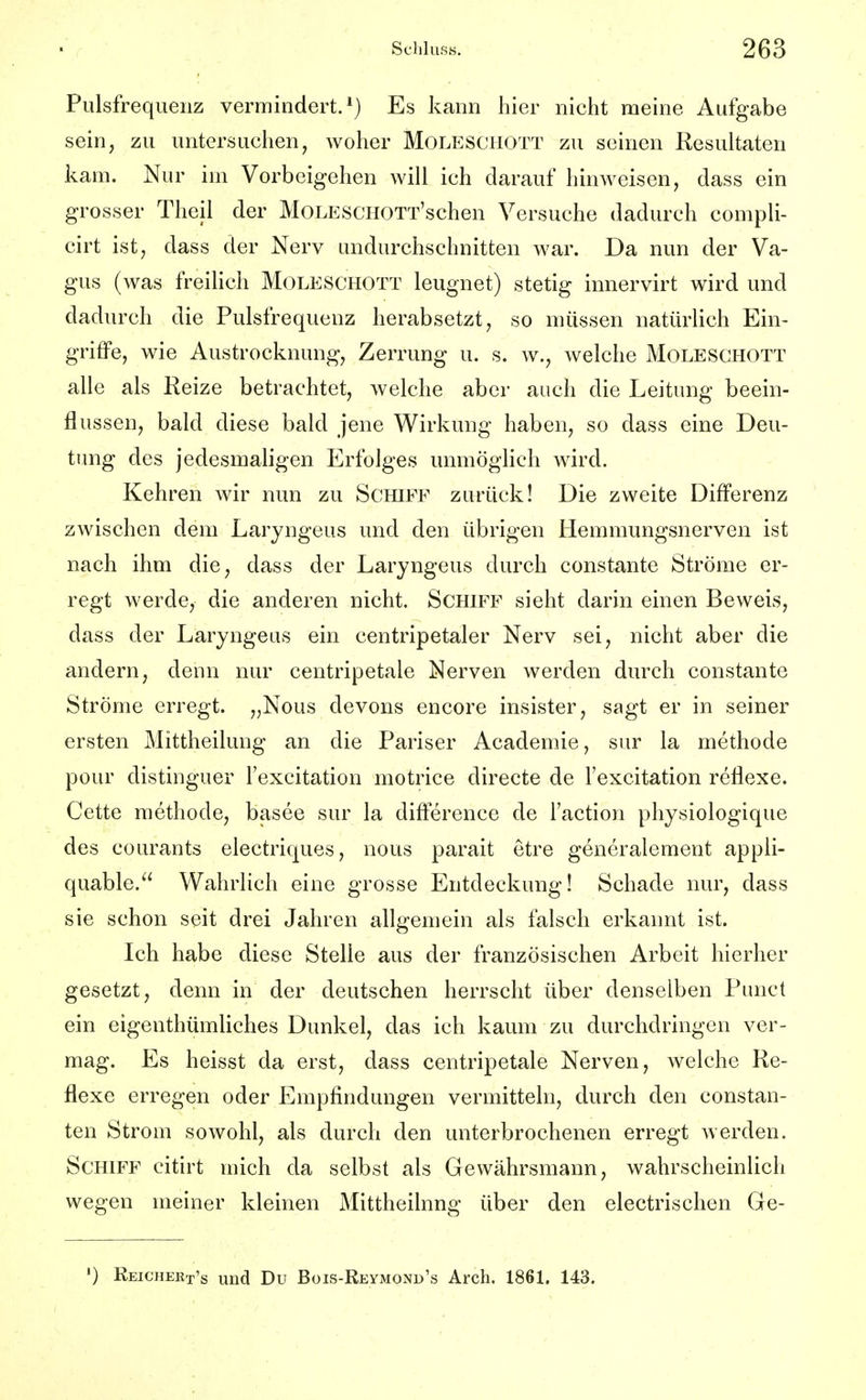 Pulsfrequenz vermindert.*) Es kann hier nicht meine Aufgabe sein, zu untersuchen, woher Moleschott zu seinen Resultaten kam. Nur im Vorbeigehen will ich darauf hinweisen, dass ein grosser Theil der MoLESCHOTT'schen Versuche dadurch compli- cirt ist, dass der Nerv undurchschnitten war. Da nun der Va- gus (was freihch Moleschott leugnet) stetig innervirt wird und dadurch die Pulsfrequenz herabsetzt, so müssen natürlich Ein- griffe, wie Austrocknung, Zerrung u. s. w., welche Moleschott alle als Reize betrachtet, welche aber auch die Leitung beein- flussen, bald diese bald jene Wirkung haben, so dass eine Deu- tung des jedesmaligen Erfolges unmöglich wird. Kehren wir nun zu Schiff zurück! Die zweite Differenz zwischen dem Laryngeus und den übrigen Hemmungsnerven ist nach ihm die, dass der Laryngeus durch constante Ströme er- regt werde, die anderen nicht. Schiff sieht darin einen Beweis, dass der Laryngeus ein centripetaler Nerv sei, nicht aber die andern, denn nur centripetale Nerven werden durch constante Ströme erregt. „Nous devons encore insister, sagt er in seiner ersten Mittheilung an die Pariser Academie, sur la methode pour distinguer lexcitation motrice directe de Texcitation reflexe. Cette methode, basee sur la difference de l'action physiologique des courants electriques, nous parait etre generalement appli- quable. Wahrlich eine grosse Entdeckung! Schade nur, dass sie schon seit drei Jahren allgemein als falsch erkannt ist. Ich habe diese Stelle aus der französischen Arbeit hierher gesetzt, denn in der deutschen herrscht über denselben Punct ein eigenthümliches Dunkel, das ich kaum zu durchdringen ver- mag. Es heisst da erst, dass centripetale Nerven, welche Re- flexe erregen oder Empfindungen vermitteln, durch den constan- ten Strom sowohl, als durch den unterbrochenen erregt werden. Schiff citirt mich da selbst als Gewährsmann, wahrscheinlich wegen meiner kleinen Mittheilnng über den electrischen Ge- ') Reichert's und Du Bois-Reymond's Arch. 1861. 143.