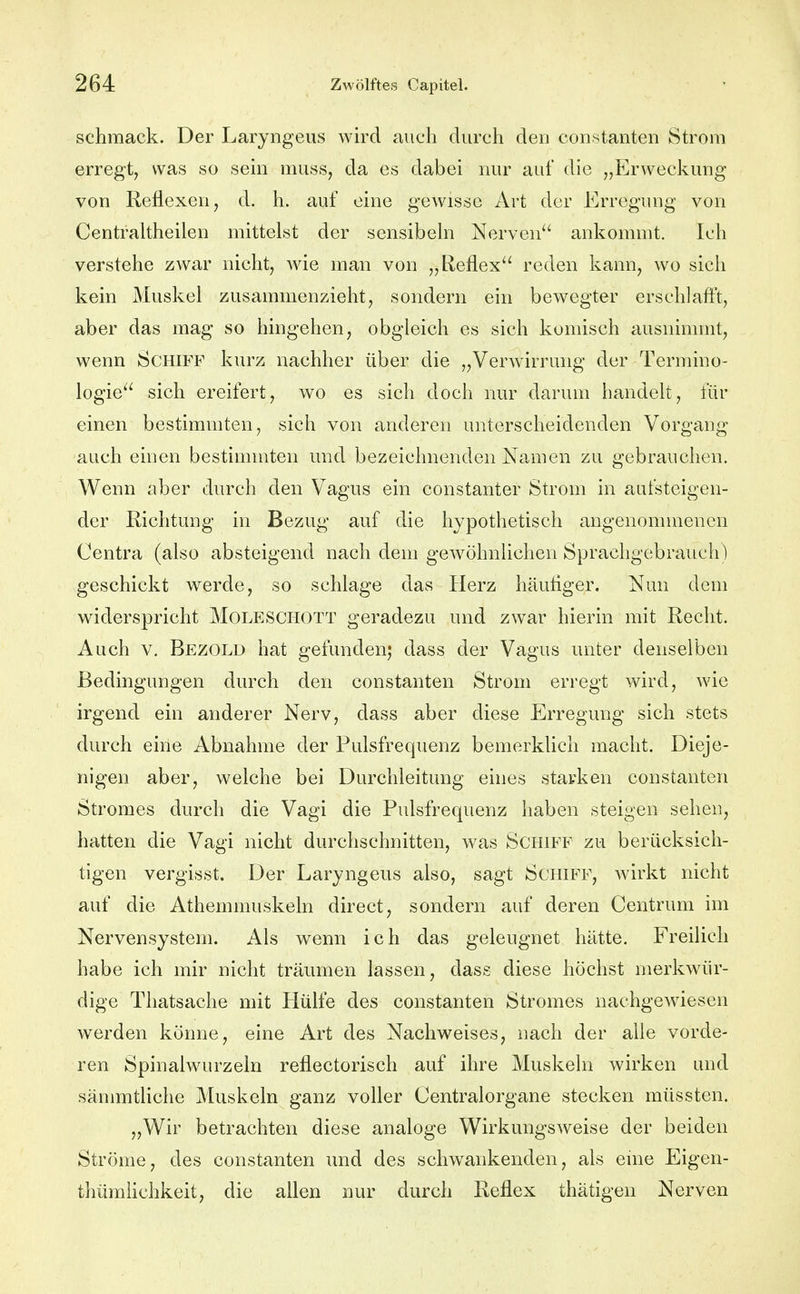 schraack. Der Laryngeus wird auch durch den constanten Strom erregt, was so sem muss, da es dabei nur auf die „Erweckung von Reflexen, d. h. auf eine gewisse Art der Erregung von Centraltheilen mittelst der sensibehi Nerven ankommt. Ich verstehe zwar nicht, wie man von „Reflex reden kann, wo sich kein Muskel zusammenzieht, sondern ein bewegter erschlafft, aber das mag so hingehen, obgleich es sich komisch ausnimmt, wenn Schiff kurz nachher über die „Verwirrung der Termino- logie sich ereifert, wo es sich doch nur darum handelt, für einen bestimmten, sich von anderen unterscheidenden Vorgang auch einen bestimmten und bezeichnenden Namen zu gebrauchen. Wenn aber durch den Vagus ein constanter Strom in aufsteigen- der Richtung in Bezug auf die hypothetisch angenommenen Centra (also absteigend nach dem gewöhnlichen Sprachgebrauch) geschickt werde, so schlage das Herz häutiger. Nun dem widerspricht Moleschott geradezu und zwar hierin mit Recht. Auch V. Bezold hat gefunden; dass der Vagus unter denselben Bedingungen durch den constanten Strom erregt wird, wie irgend ein anderer Nerv, dass aber diese Erregung sich stets durch eine Abnahme der Pulsfrequenz bemerklicli macht. Dieje- nigen aber, welche bei Durchleitung eines starken constanten Stromes durch die Vagi die Pulsfrequenz haben steigen sehen, hatten die Vagi nicht durchschnitten, was Schiff zu berücksich- tigen vergisst. Der Laryngeus also, sagt Schiff, wirkt nicht auf die Athemmuskeln direct, sondern auf deren Centrum im Nervensystem. Ah wenn ich das geleugnet hätte. Freilich habe ich mir nicht träumen lassen, dass diese höchst merkwür- dige Thatsache mit Hülfe des constanten Stromes nachgew^iesen werden könne, eine Art des Nachweises, nach der alle vorde- ren Spinalwurzeln reflectorisch auf ihre Muskeln wirken und sämmtliche Muskeln ganz voller Centraiorgane stecken müssten. „Wir betrachten diese analoge Wirkungsweise der beiden Ströme, des constanten und des schwankenden, als eine Eigen- thüraiichkeit, die aüen nur durch Reflex thätigen Nerven