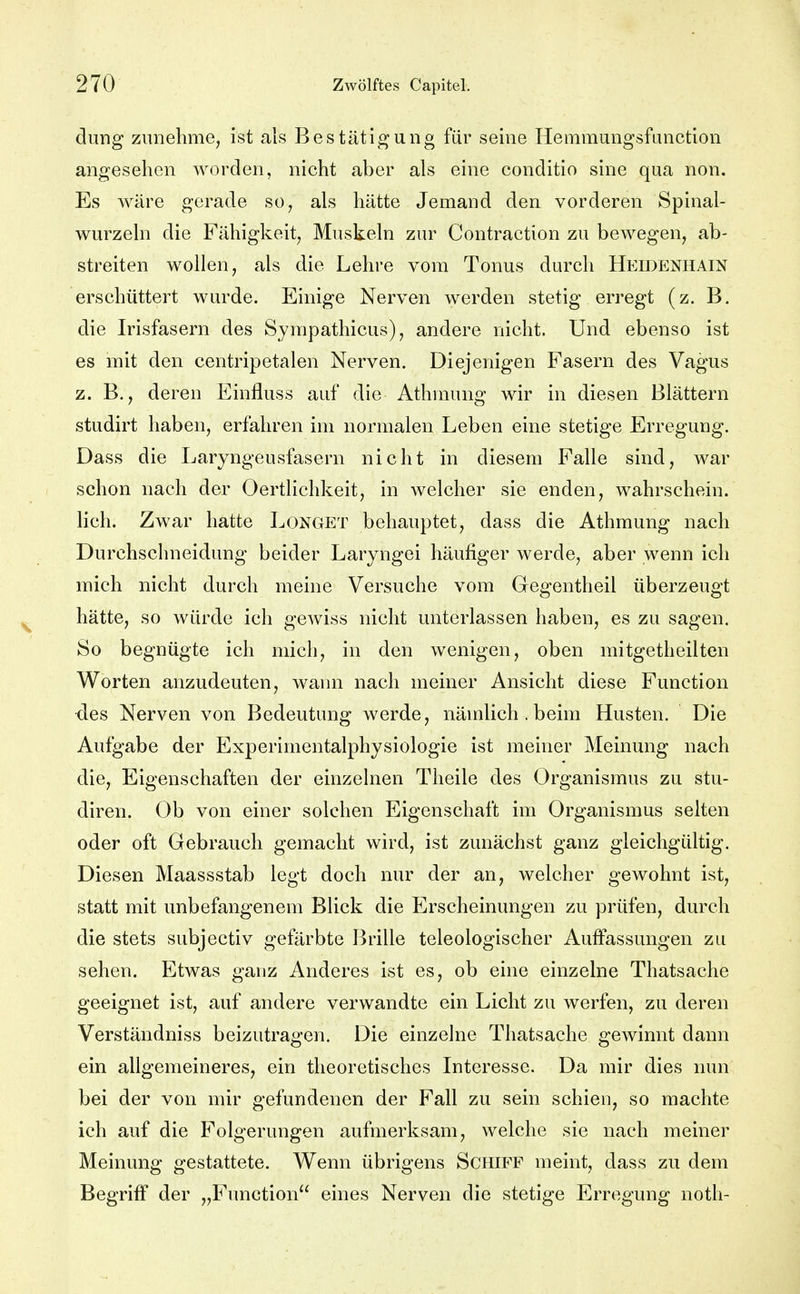 dung zunehme, ist als Bestätigung für seine Hemmungsfanction angeselien worden, nicht aber als eine conditio sine qua non. Es wäre gerade so, als hätte Jemand den vorderen Spinal- wurzeln die Fähigkeit, Muskeln zur Contraction zu bewegen, ab- streiten wollen, als die Lehre vom Tonus durch Heidenhain erschüttert wurde. Einige Nerven werden stetig erregt (z. B. die Irisfasern des Syrapathicus), andere nicht. Und ebenso ist es mit den centripetalen Nerven. Diejenigen Fasern des Vagus z. B., deren Einfluss auf die Athmung wir in diesen Blättern studirt haben, erfahren im normalen Leben eine stetige Erregung. Dass die Laryngeusfasern nicht in diesem Falle sind, war schon nach der Oertlichkeit, in welcher sie enden, wahrschein, lieh. Zwar hatte Longet behauptet, dass die Athmung nach Durchschneidung beider Laryngei häufiger werde, aber wenn ich mich nicht durch meine Versuche vom Gegentheil überzeugt hätte, so würde ich gewiss nicht unterlassen haben, es zu sagen. So begnügte ich mich, in den wenigen, oben mitgetheilten Worten anzudeuten, wann nach meiner Ansicht diese Function ■des Nerven von Bedeutung werde, nämlich. beim Husten. Die Aufgabe der Experimentalphysiologie ist meiner Meinung nach die, Eigenschaften der einzelnen Theile des Organismus zu stu- diren. Ob von einer solchen Eigenschaft im Organismus selten oder oft Gebrauch gemacht wird, ist zunächst ganz gleichgültig. Diesen Maassstab legt doch nur der an, welcher gewohnt ist, statt mit unbefangenem Blick die Erscheinungen zu prüfen, durch die stets subjectiv gefärbte Brille teleologischer Auffassungen zu sehen. Etwas ganz Anderes ist es, ob eine einzelne Thatsache geeignet ist, auf andere verwandte ein Licht zu werfen, zu deren Verständniss beizutragen. Die einzelne Thatsache gewinnt dann ein allgemeineres, ein theoretisches Interesse. Da mir dies nun bei der von mir gefundenen der Fall zu sein schien, so machte ich auf die Folgerungen aufmerksam, welche sie nach meiner Meinung gestattete. Wenn übrigens Schiff meint, dass zu dem Begriff der „Function eines Nerven die stetige Erregung noth-