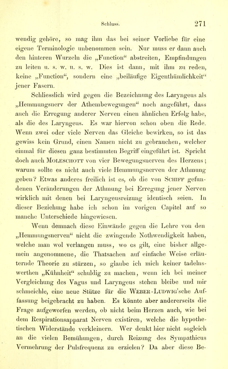 wendig gehöre, so mag ihm das bei seiner Vorliebe für eine eigene Terminologie unbenommen sein. Nur muss er dann auch den hinteren Wurzeln die Function abstreiten, Empfindungen zu leiten u. s. w. u. s. av. Dies ist dann, mit ihm zu reden, keine „Function, sondern eine „beiläufige Eigenthümlichkeit^' jener Fasern. Schliesslich wird gegen die Bezeichnung des Larjngeus als „Hemmungsnerv der Athembewegungen noch angeführt, dass auch die Erregung anderer Nerven einen ähnlichen Erfolg habe, als die des Laryngeus. Es war hiervon schon oben die Rede. Wenn zwei oder viele Nerven das Gleiche bewirken, so ist das gewiss kein Grund, einen Namen nicht zu gebrauchen, welcher einmal für diesen ganz bestimmten Begriff eingeführt ist. Spricht doch auch Moleschott von vier Bewegungsnerven des Herzens ; warum sollte es nicht auch viele Hemmungsnerven der Athmung geben? Etwas anderes freilich ist es, ob die von Schiff gefun- denen Veränderungen der Athmung bei Erregung jener Nerven wirklich mit denen bei Laryngeusreizung identisch seien. In dieser Beziehung habe ich schon im vorigen Capitel auf so manche Unterschiede hingewiesen. Wenn demnach diese EiuAvände gegen die Lehre von den „Hemmungsnerven nicht die zwingende Nothwendigkeit haben, welche man wol verlangen muss, wo es gilt, eine bisher allge- mein angenommene, die Thatsachen auf einfache Weise erläu- ternde Theorie zu stürzen, so glaube ich mich keiner tadelns- werthen „Kühnheit schuldig zu machen, wenn ich bei meiner Vergleichung des Vagus und Laryngeus stehen bleibe und mir schmeichle, eine neue Stütze für die Weber-LuDwiG'sche Auf- fassung beigebracht zu haben. Es könnte aber andererseits die Frage aufgeworfen werden, ob nicht beim Herzen auch, wie bei dem Respirationsapparat Nerven existiren, welche die hypothe- tischen Widerstände verkleinern. Wer denkt hier nicht sogleich an die vielen Bemühungen, durch Reizung des Sympathicus Vermehrung der Pulsfrequenz zu erzielen? Da aber diese Be-