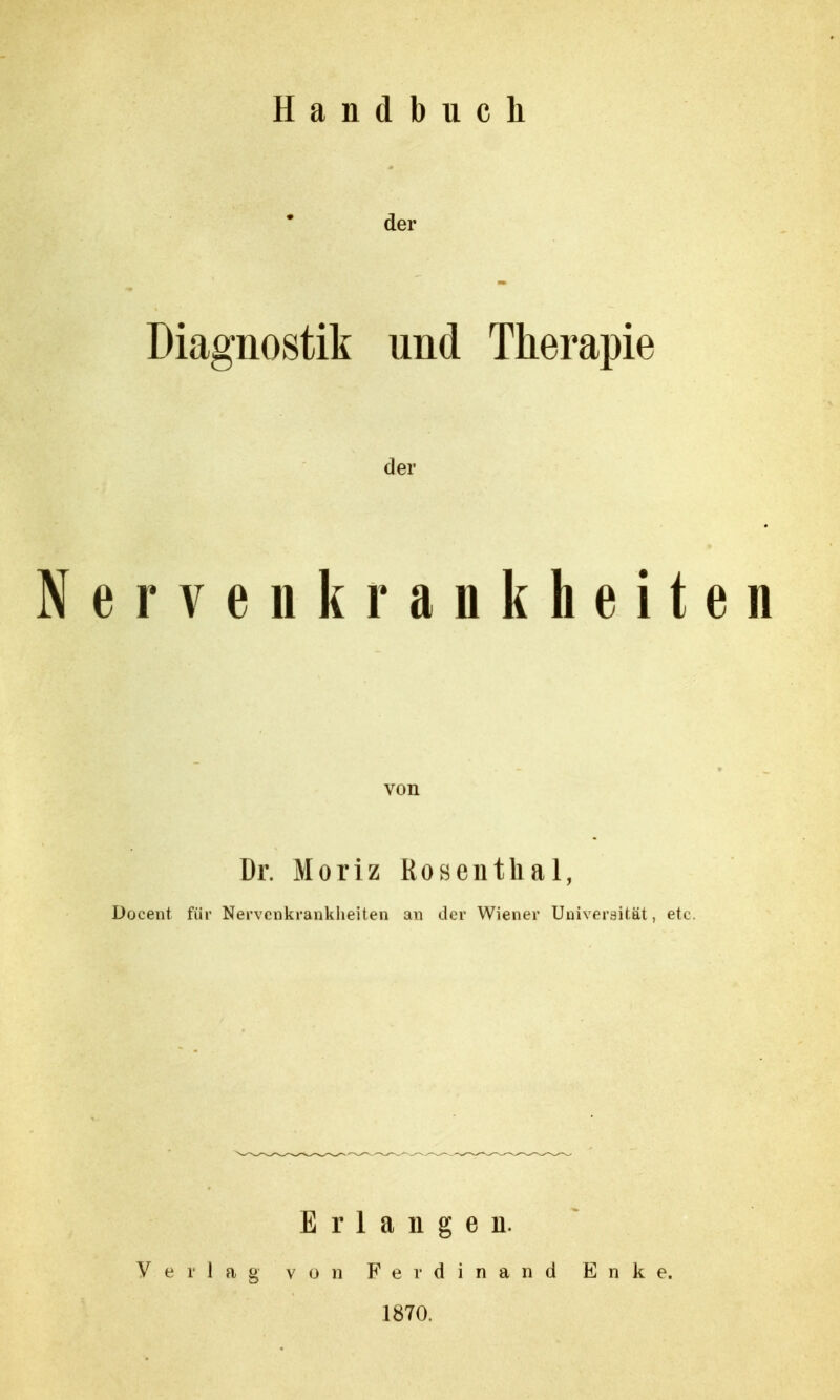 Handbuch der Diagnostik und Therapie der ervenkrankheiten von Dr. Moriz Kosenthai, Üocent für Nervenkrankheiten an der Wiener Universität, etc. Erlangen. Verlag von Ferdinand E n k e. 1870.