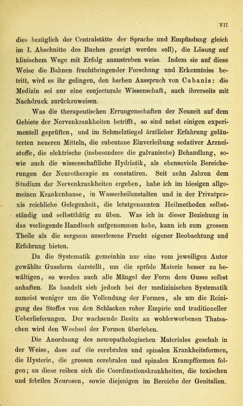 dies bezüglich der Centraistätte der Sprache und Empfindung gleich im I. Abschnitte des Buches gezeigt werden soll), die Lösung auf klinischem Wege mit Erfolg anzustreben weiss. Indem sie auf diese Weise die Bahnen fruchtbringender Forschung und Erkenntniss be- tritt, wird es ihr gelingen, den herben Ausspruch von Cabanis: die Medizin sei nur eine conjecturale Wissenschaft, auch ihrerseits mit Nachdruck zurückzuweisen. Was die therapeutischen Errungenschaften der Neuzeit auf dem Gebiete der Nervenkrankheiten betrifft, so sind nebst einigen experi- mentell geprüften, und im Schmelztiegel ärztlicher Erfahrung geläu- terten neueren Mitteln, die subcutane Einverleibung sedativer Arznei- stoffe, die elektrische (insbesondere die galvanische) Behandlung, so- wie auch die wissenschaftliche Hydriatik, als ebensoviele Bereiche- rungen der Neurotherapie zu constatiren. Seit zehn Jahren dem Studium der Nervenkrankheiten ergeben, habe ich im hiesigen allge- meinen Krankenhause, in Wasserheilanstalten und in der Privatpra- xis reichliche Gelegenheit, die letztgenannten Heilmethoden selbst- ständig und selbstthätig zu üben. Was ich in dieser Beziehung in das vorliegende Handbuch aufgenommen habe, kann ich zum grossen Theile als die sorgsam auserlesene Frucht eigener Beobachtung und Erfahrung bieten. Da die Systematik gemeinhin nur eine vom jeweiligen Autor gewählte Gussform darstellt, um die spröde Materie besser zu be- wältigen, so werden auch alle Mängel der Form dem Gusse selbst anhaften. Es handelt sich jedoch bei der medizinischen Systematik zumeist weniger um die Vollendung der Formen, als um die Reini- gung des Stoffes von den Schlacken roher Empirie und traditioneller Ueberlieferungen. Der wachsende Besitz an wohlerworbenen Thatsa- chen wird den Wechsel der Formen überleben. Die Anordnung des neuropathologischen Materiales geschah in der Weise, dass auf die cerebralen und spinalen Krankheitsformen, die Hysterie, die grossen cerebralen und spinalen Krampfformen fol- gen; an diese reihen sich die Coordinationskrankheiten, die toxischen und febrilen Neurosen, sowie diejenigen im Bereiche der Genitalien.