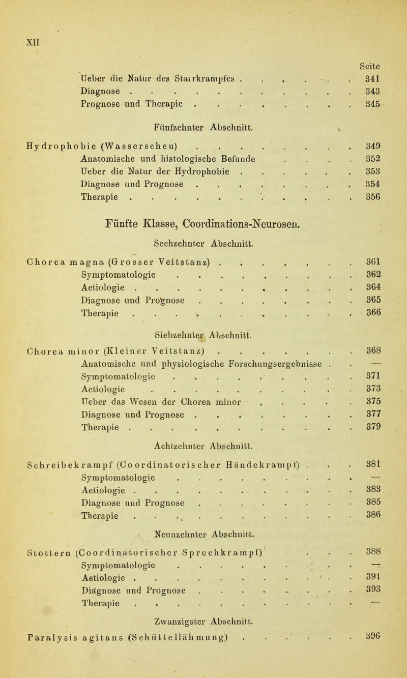 Seite Ueber die Natur des Starrkrampfes . . . . . 341 Diagnose 343 Prognose und Therapie . 345 Fünfzehnter Abschnitt. „ Hydrophobie (Wasserscheu) • . . 349 Anatomische und histologische Befunde .... 352 Ueber die Natur der Hydrophobie . . . . . . 353 Diagnose und Prognose . 354 Therapie 356 Fünfte Klasse, Coordinations-Neurosen. Sechzehnter Abschnitt. Chorea m agna (Gro sser Veitstanz) ....... 361 Symptomatologie 362 Aetiologie 364 Diagnose und Prognose 365 Therapie . .366 Siebzehnter Abschnitt. Chorea minor (Kleiner Veitstanz) . . . . . . 368 Anatomische und physiologische Forschungsergebnisse . . — Symptomatologie • . . . . 371 Aetiologie 373 Ueber das Wesen der Chorea minor ..... 375 Diagnose und Prognose 377 Therapie 379 Achtzehnter Abschnitt. Sehreibekrampf (Co ordinat oris eher Händekramp i) , . . 381 Symptomatologie — Aetiologie 383 Diagnose und Prognose 385 Therapie . ., 386 Neunzehnter Abschnitt. Stottern (Coordinatorischer Sprechkrampf) .... 388 Symptomatologie ...... —= Aetiologie . 6 ' • .391 Diägnose und Prognose ........ 393 Therapie — Zwanzigster Abschnitt. Paralysis agitans (Schüttellähmung) . . . . • 396