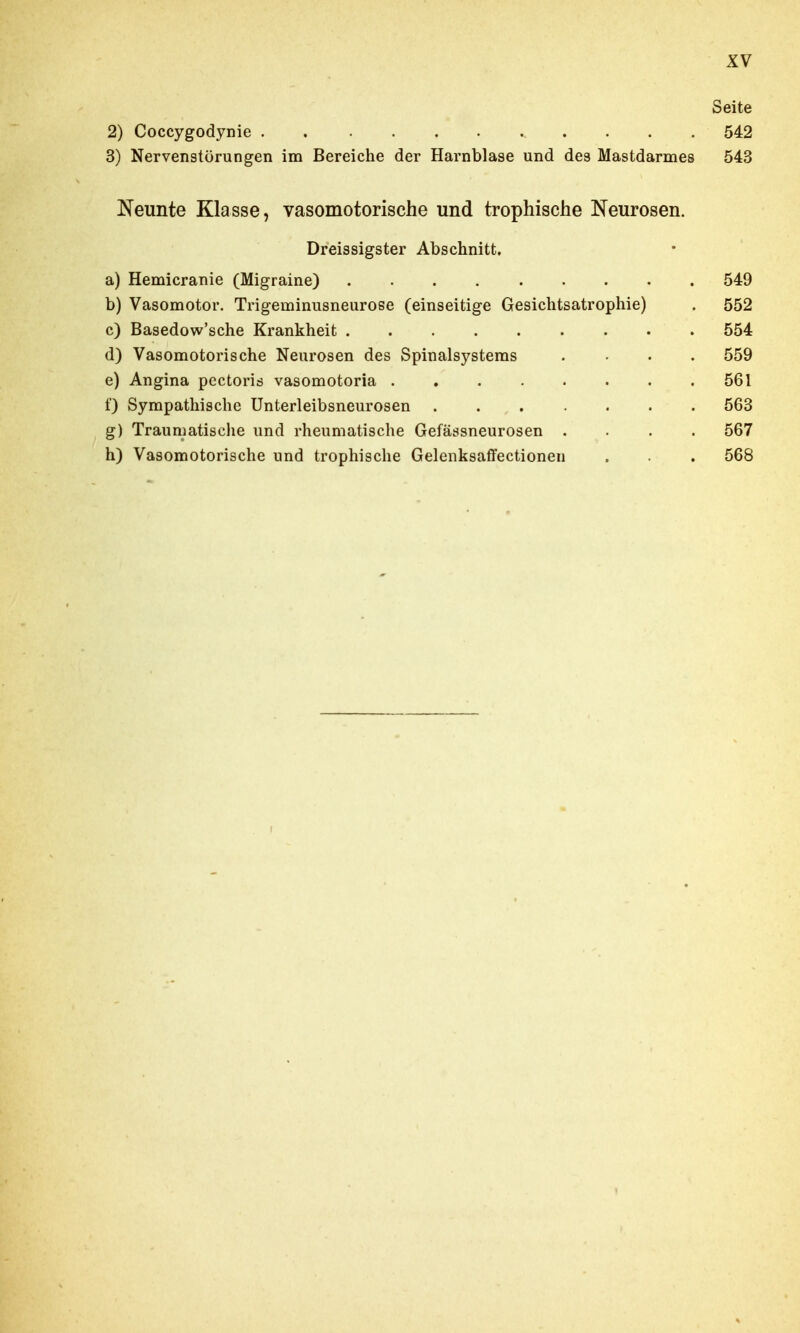 Seite 2) Coccygodynie 542 3) Nervenstörungen im Bereiche der Harnblase und des Mastdarmes 543 Neunte Klasse, vasomotorische und trophische Neurosen. Dreissigster Abschnitt. a) Hemicranie (Migraine) 549 b) Vasomotor. Trigeminusneurose (einseitige Gesichtsatrophie) . 552 c) Basedow'sche Krankheit 554 d) Vasomotorische Neurosen des Spinalsystems .... 559 e) Angina pectoris vasomotoria 561 f) Sympathische Unterleibsneurosen 563 g) Traumatische und rheumatische Gefässneurosen .... 567 h) Vasomotorische und trophische Gelenksaffectionen . . . 568