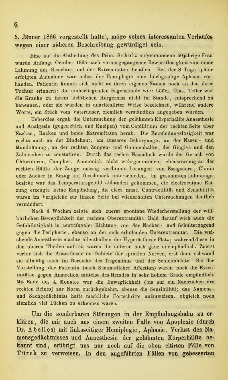 5. Jänner 1866 vorgestellt hatte), möge seines interessanten Verlaufes wegen einer näheren Beschreibung gewürdiget sein. Eine auf die Abtheilung des Prim. Scholz aufgenommene 50jährige Frau wurde Anfangs October 1865 nach vorausgegangener Bewusstlosigkeit von einer Lähmung des Gesichtes und der Extremitäten befallen. Bei der 8 Tage später erfolgten Aufnahme war nebst der Hemiplegie eine hochgradige Aphasie vor- handen. Patientin konnte sich nicht an ihren eigenen Namen noch an den ihrer Tochter erinnern • die umherliegenden Gegenstände wie: Löffel, Glas, Teller war die Kranke zu ihrem sichtlichen Aergerniss nicht im Stande, entsprechend zu benennen, oder sie wurden in unarticulirter Weise bezeichnet, während andere Worte, ein Stück vom Vaterunser, ziemlich verständlich angegeben wurden. Ueberdies ergab die Untersuchung der gelähmten Körperhälfte Anaesthesie und Analgesie (gegen Stich und Kneipen) vom Capillitium der rechten Seite über Nacken, Rücken und beide Extremitäten herab. Die Empfindungslosigkeit war rechts auch an der Bindehaut, am äusseren Gehörgange, an der Nasen- und Mundöffnung, an der rechten Zungen- und Gaumenhälfte, der Gingiva und den Zahnreihen zu constatiren. Durch das rechte Nasenloch wurde der Geruch von Chloroform, Campher, Ammoniak nicht wahrgenommen, ebensowenig an der rechten Hälfte der Zunge mässig verdünnte Lösungen von Essigsäure, Chinin oder Zucker in Bezug auf Geschmack unterschieden. Im gesammten Lähmungs- bezirke war das Temperatursgefühl abhanden gekommen, die electrocutane Rei- zung erzeugte keine Empfindung, die elect. musc. Contractilität und Sensibilität waren im Vergleiche zur linken Seite bei wiederholten Untersuchungen deutlich vermindert. Nach 4 Wochen zeigte sich zuerst spontane Wiederherstellung der will- kürlichen Beweglichkeit der rechten Oberextremität. Bald darauf wich auch die Gefühllosigkeit in centrifugaler Richtung von der Nacken- und Schultergegend gegen die Peripherie, ebenso an der sich erholenden Unterextremität. Die wei- chende Anaesthesie machte allenthalben der Hyperästhesie Platz; während diese in den oberen Theilen auftrat, waren die unteren noch ganz unempfindlich. Zuerst verlor sich die Anaesthesie im Gebiete der spinalen Nerven, erst dann schwand sie allmälig auch im Bereiche des Trigeminus und der Schleimhäute. Bei der Vorstellung der Patientin (nach 3 monatlicher Affection) waren noch die Extre- mitäten gegen Anstreifen mittelst des Hemdes in sehr hohem Grade empfindlich. Mit Ende des 4. Monates war die Beweglichkeit (bis auf ein Nachziehen des rechten Beines) zur Norm zurückgekehrt, ebenso die Sensibilität: das Namens- und Sachgedächtniss hatte merkliche Fortschritte aufzuweisen, obgleich noch ziemlich viel Lücken zu erkennen waren. Um die sonderbaren Störungen in der Empfindungsbahn zu er- klären, die mir auch aus einem zweiten Falle von Apoplexie (durch Dr. Ab eil es) mit linksseitiger Hemiplegie, Aphasie, Verlust des Na- mensgedächtnisses und Anaesthesie der gelähmten Körperhälfte be- kannt sind, erübrigt uns nur noch auf die oben citirten Fälle von Türck zu verweisen. In den angeführten Fällen von gebesserten