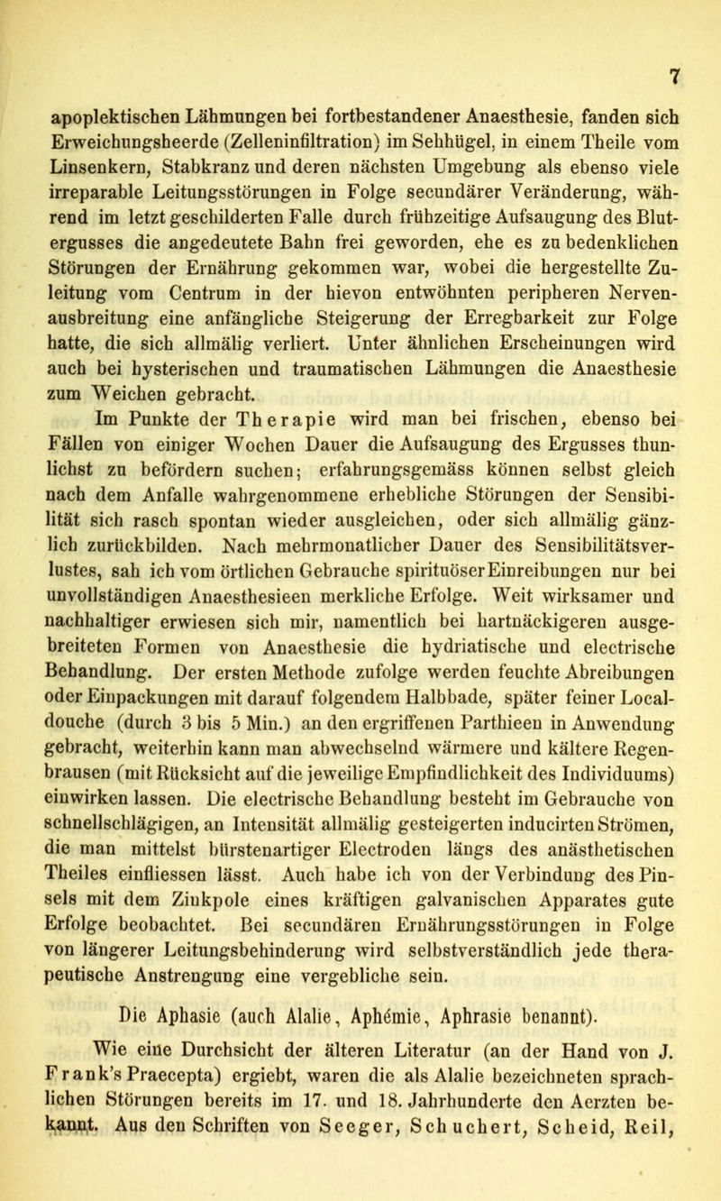 apoplektischen Lähmungen bei fortbestandener Anaesthesie, fanden sich Erweichungsheerde (Zelleninfiltration) im Sehhügel, in einem Theile vom Linsenkern, Stabkranz und deren nächsten Umgebung als ebenso viele irreparable Leitungsstörungen in Folge secundärer Veränderung, wäh- rend im letzt geschilderten Falle durch frühzeitige Aufsaugung des Blut- ergusses die angedeutete Bahn frei geworden, ehe es zu bedenklichen Störungen der Ernährung gekommen war, wobei die hergestellte Zu- leitung vom Centrum in der hievon entwöhnten peripheren Nerven- ausbreitung eine anfängliche Steigerung der Erregbarkeit zur Folge hatte, die sich allmälig verliert. Unter ähnlichen Erscheinungen wird auch bei hysterischen und traumatischen Lähmungen die Anaesthesie zum Weichen gebracht. Im Punkte der Therapie wird man bei frischen, ebenso bei Fällen von einiger Wochen Dauer die Aufsaugung des Ergusses thun- lichst zu befördern suchen; erfahrungsgemäss können selbst gleich nach dem Anfalle wahrgenommene erhebliche Störungen der Sensibi- lität sich rasch spontan wieder ausgleichen, oder sich allmälig gänz- lich zurückbilden. Nach mehrmonatlicher Dauer des Sensibilitätsver- lustes, sah ich vom örtlichen Gebrauche spirituöser Einreibungen nur bei unvollständigen Anaesthesieen merkliche Erfolge. Weit wirksamer und nachhaltiger erwiesen sich mir, namentlich bei hartnäckigeren ausge- breiteten Formen von Anaesthesie die hydriatische und electrische Behandlung. Der ersten Methode zufolge werden feuchte Abreibungen oder Einpackungen mit darauf folgendem Halbbade, später feiner Local- douche (durch 3 bis 5 Min.) an den ergriffenen Parthieen in Anwendung gebracht, weiterhin kann man abwechselnd wärmere und kältere Regen- brausen (mit Rücksicht auf die jeweilige Empfindlichkeit des Individuums) einwirken lassen. Die electrische Behandlung besteht im Gebrauche von schnellschlägigen, an Intensität allmälig gesteigerten inducirten Strömen, die man mittelst bürstenartiger Electroden längs des anästhetischen Theiles einfliessen lässt. Auch habe ich von der Verbindung des Pin- sels mit dem Ziukpole eines kräftigen galvanischen Apparates gute Erfolge beobachtet. Bei secundären Ernährungsstörungen in Folge von längerer Leitungsbehinderung wird selbstverständlich jede thera- peutische Anstrengung eine vergebliche sein. Die Aphasie (auch Alalie, Aph6mie, Aphrasie benannt). Wie eine Durchsicht der älteren Literatur (an der Hand von J. Frank's Praecepta) ergiebt, waren die als Alalie bezeichneten sprach- lichen Störungen bereits im 17. und 18. Jahrhunderte den Aerzten be- kannt. Aus den Schriften von Seeger, Schuchert, Scheid, Reil,