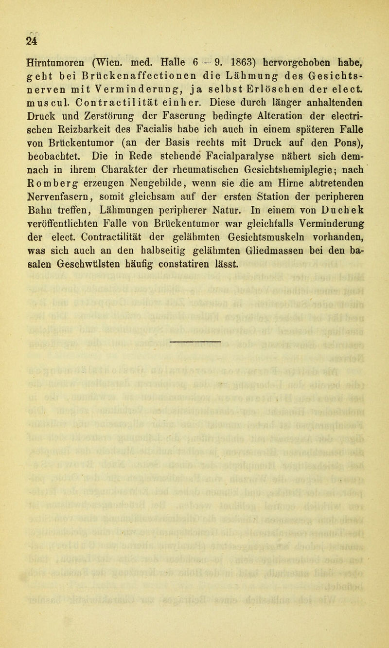 Hirntumoren (Wien. med. Halle 6 — 9. 1863) hervorgehoben habe, geht bei Brückenaffectionen die Lähmung des Gesichts- nerven mit Verminderung, ja selbst Erlösehen der elect. muscul. Contractilität einher. Diese durch länger anhaltenden Druck und Zerstörung der Faserung bedingte Alteration der electri- schen Reizbarkeit des Facialis habe ich auch in einem späteren Falle von Brückentumor (an der Basis rechts mit Druck auf den Pons), beobachtet. Die in Rede stehende Facialparalyse nähert sich dem- nach in ihrem Charakter der rheumatischen Gesichtshemiplegie; nach Romberg erzeugen Neugebilde, wenn sie die am Hirne abtretenden Nervenfasern, somit gleichsam auf der ersten Station der peripheren Bahn treffen, Lähmungen peripherer Natur. In einem von Duchek veröffentlichten Falle von Brückentumor war gleichfalls Verminderung der elect. Contractilität der gelähmten Gesichtsmuskeln vorhanden, was sich auch an den halbseitig gelähmten Gliedmassen bei den ba- salen Geschwülsten häufig constatiren lässt.