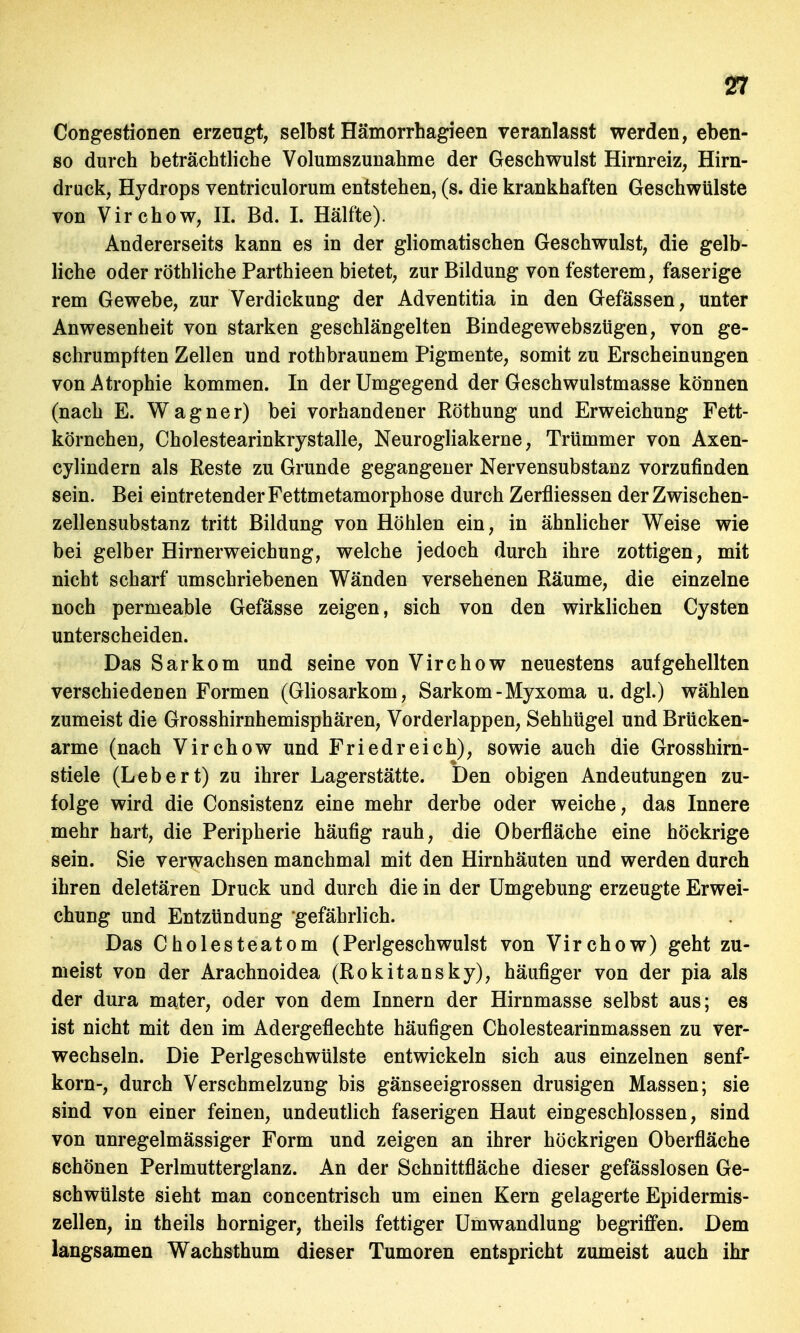 Congestionen erzeugt, selbst Hämorrhagieen veranlasst werden, eben- so durch beträchtliche Volumszunahme der Geschwulst Hirnreiz, Hirn- druck, Hydrops ventriculorum entstehen, (s. die krankhaften Geschwülste von Virchow, IL Bd. I. Hälfte). Andererseits kann es in der gliomatischen Geschwulst, die gelb- liche oder röthliche Parthieen bietet, zur Bildung von festerem, faserige rem Gewebe, zur Verdickung der Adventitia in den Gefässen, unter Anwesenheit von starken geschlängelten Bindegewebszügen, von ge- schrumpften Zellen und rothbraunem Pigmente, somit zu Erscheinungen von Atrophie kommen. In der Umgegend der Geschwulstmasse können (nach E. Wagner) bei vorhandener Röthung und Erweichung Fett- körnchen, Cholestearinkrystalle, Neurogliakerne, Trümmer von Axen- cylindern als Reste zu Grunde gegangener Nervensubstanz vorzufinden sein. Bei eintretender Fettmetamorphose durch Zerfliessen der Zwischen- zellensubstanz tritt Bildung von Höhlen ein, in ähnlicher Weise wie bei gelber Hirnerweichung, welche jedoch durch ihre zottigen, mit nicht scharf umschriebenen Wänden versehenen Räume, die einzelne noch permeable Gefässe zeigen, sich von den wirklichen Cysten unterscheiden. Das Sarkom und seine von Virchow neuestens aufgehellten verschiedenen Formen (Gliosarkom, Sarkom-Myxoma u.dgl.) wählen zumeist die Grosshirnhemisphären, Vorderlappen, Sehhügel und Brücken- arme (nach Virchow und Fried reich), sowie auch die Grosshirn- stiele (Lebert) zu ihrer Lagerstätte. Den obigen Andeutungen zu- folge wird die Consistenz eine mehr derbe oder weiche, das Innere mehr hart, die Peripherie häufig rauh, die Oberfläche eine höckrige sein. Sie verwachsen manchmal mit den Hirnhäuten und werden durch ihren deletären Druck und durch die in der Umgebung erzeugte Erwei- chung und Entzündung gefährlich. Das Cholesteatom (Perlgeschwulst von Virchow) geht zu- meist von der Arachnoidea (Rokitansky), häufiger von der pia als der dura mater, oder von dem Innern der Hirnmasse selbst aus; es ist nicht mit den im Adergeflechte häufigen Cholestearinmassen zu ver- wechseln. Die Perlgeschwülste entwickeln sich aus einzelnen Senf- korn-, durch Verschmelzung bis gänseeigrossen drusigen Massen; sie sind von einer feinen, undeutlich faserigen Haut eingeschlossen, sind von unregelmässiger Form und zeigen an ihrer höckrigen Oberfläche schönen Perlmutterglanz. An der Schnittfläche dieser gefässlosen Ge- schwülste sieht man concentrisch um einen Kern gelagerte Epidermis- zellen, in theils horniger, theils fettiger Umwandlung begriffen. Dem langsamen Wachsthum dieser Tumoren entspricht zumeist auch ihr