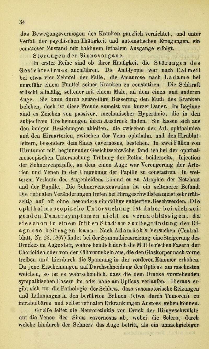 das Bewegnngsvermögen des Kranken gänzlich vernichtet, und unter Verfall der psychischen Thätigkeit und automatischen Erregungen, ein comatöser Zustand mit baldigem lethalem Ausgange erfolgt. Störungen der Sinnesorgane. In erster Reihe sind ob ihrer Häufigkeit die Störungen des Gesichtssinnes anzuführen. Die Amblyopie war nach Calmeil bei etwa vier Zehntel der Fälle, die Amaurose nach Ladame bei ungefähr einem Fünftel seiner Kranken zu constatiren. Die Sehkraft erlischt allmälig, seltener mit einem Male, an dem einen und anderen Auge. Sie kann durch zeitweilige Besserung den Muth des Kranken beleben, doch ist diese Freude zumeist von kurzer Dauer. Im Beginne sind es Zeichen von passiver, mechanischer Hyperämie, die in den subjectiven Erscheinungen ihren Ausdruck finden. Sie lassen sich aus den innigen Beziehungen ableiten, die zwischen der Art. ophthalmica und den Hirnarterien, zwischen der Vena ophthalm. und den Hirnblut- leitern, besonders dem Sinus cavernosus, bestehen. In zwei Fällen von Hirntumor mit beginnender Gesichtsschwäche fand ich bei der ophthal- moscopischen Untersuchung Trübung der Retina beiderseits, Injection der Sehnervenpapille, an dem einen Auge war Verengerung der Arte- rien und Venen in der Umgebung der Papille zu constatiren. In wei- terem Verlaufe des Augenleidens kömmt es zu Atrophie der Netzhaut und der Papille. Die Sehnervenexcavation ist ein seltenerer Befund. Die retinalen Veränderungen treten bei Hirngeschwülsten meist sehr früh- zeitig auf, oft ohne besonders sinnfällige subjective-Beschwerden. Die ophtha! mo scopische Untersuchung ist daher bei sich zei- genden Tumorsymptomen nicht zu vernachlässigen, da sieschon in einem frühen Stadium zur Begründung der Di- agnose beitragen kann. Nach Adamück's Versuchen (Centrai- blatt, Nr. 28, 1867) findet bei der Sympathicusreizung eine Steigerung des Druckes im Auge statt, wahrscheinlich durch die M ü 11 e r'schen Fasern der Chorioidea oder von den Ciliarmuskeln aus, die den Glaskörper nach vorne treiben und hierdurch die Spannung in der vorderen Kammer erhöhen. Da jene Erscheinungen auf Durchschneidung des Opticus am raschesten weichen, so ist es wahrscheinlich, dass die dem Drucke vorstehenden sympathischen Fasern im oder nahe am Opticus verlaufen. Hieraus er- gibt sich für die Pathologie der Schluss, dass vasomotorische Reizungen und Lähmungen in den berührten Bahnen (etwa durch Tumoren) zu intrabulbären und selbst retinalen Erkrankungen Anstoss geben können. Gräfe leitet die Neuroretinitis von Druck der Hirngeschwülste auf die Venen des Sinus cavernosus ab, wobei die Sclera, durch welche hindurch der Sehnerv das Auge betritt, als ein unnachgiebiger