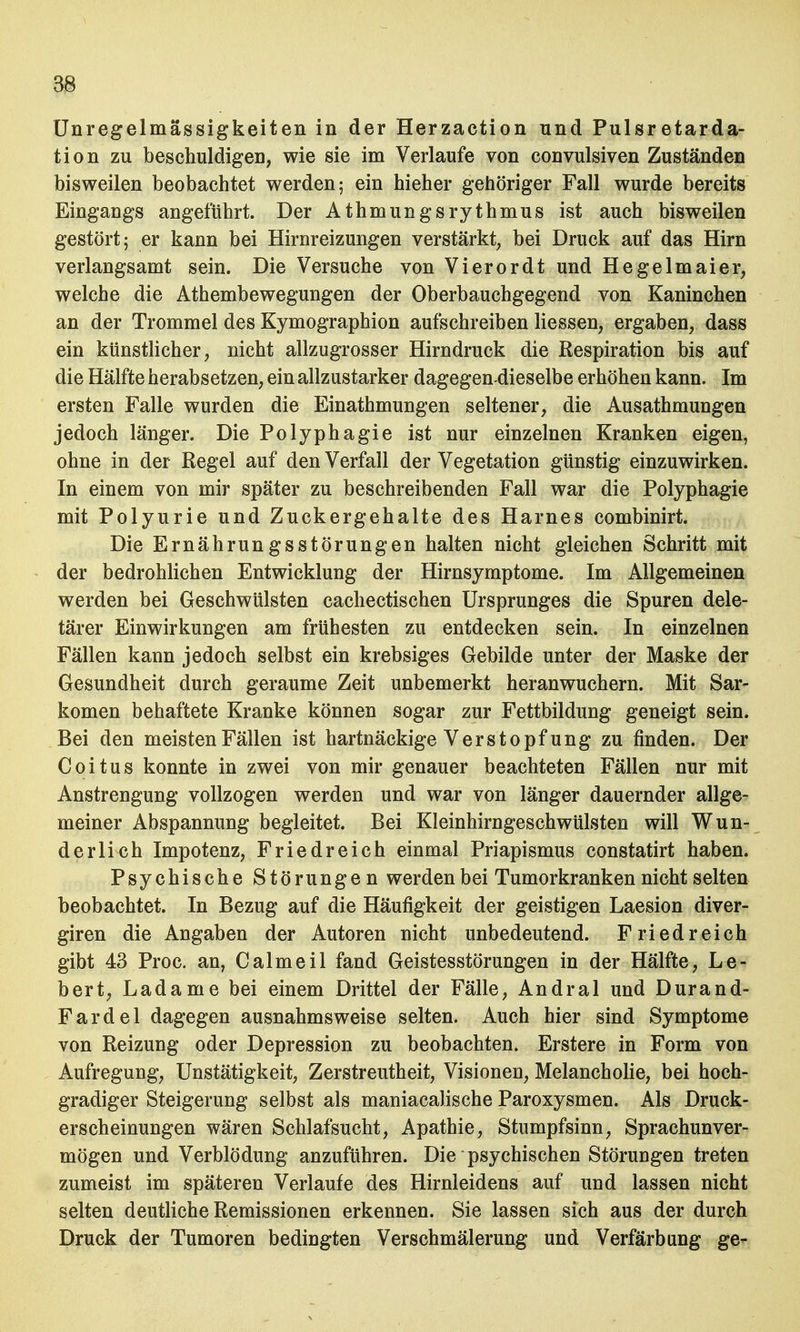 Unregelmässigkeiten in der Herzaction und Pulsretarda- ti on zu beschuldigen, wie sie im Verlaufe von convulsiven Zuständen bisweilen beobachtet werden; ein hieher gehöriger Fall wurde bereits Eingangs angeführt. Der Athmungsrythmus ist auch bisweilen gestört; er kann bei Hirnreizungen verstärkt, bei Druck auf das Hirn verlangsamt sein. Die Versuche von Vierordt und Hegelmaier, welche die Athembewegungen der Oberbauchgegend von Kaninchen an der Trommel des Kymographion aufschreiben liessen, ergaben, dass ein künstlicher, nicht allzugrosser Hirndruck die Respiration bis auf die Hälfte herabsetzen, ein allzustarker dagegen-dieselbe erhöhen kann. Im ersten Falle wurden die Einathmungen seltener, die Ausathmungen jedoch länger. Die Polyphagie ist nur einzelnen Kranken eigen, ohne in der Regel auf den Verfall der Vegetation günstig einzuwirken. In einem von mir später zu beschreibenden Fall war die Polyphagie mit Polyurie und Zuckergehalte des Harnes combinirt. Die Ernährungsstörungen halten nicht gleichen Schritt mit der bedrohlichen Entwicklung der Hirnsymptome. Im Allgemeinen werden bei Geschwülsten cachectischen Ursprunges die Spuren dele- tärer Einwirkungen am frühesten zu entdecken sein. In einzelnen Fällen kann jedoch selbst ein krebsiges Gebilde unter der Maske der Gesundheit durch geraume Zeit unbemerkt heranwuchern. Mit Sar- komen behaftete Kranke können sogar zur Fettbildung geneigt sein. Bei den meisten Fällen ist hartnäckige Verstopf ung zu finden. Der Coitus konnte in zwei von mir genauer beachteten Fällen nur mit Anstrengung vollzogen werden und war von länger dauernder allge- meiner Abspannung begleitet. Bei Kleinhirngeschwülsten will Wun- derlich Impotenz, Friedreich einmal Priapismus constatirt haben. Psychische Störungen werden bei Tumorkranken nicht selten beobachtet. In Bezug auf die Häufigkeit der geistigen Laesion diver- giren die Angaben der Autoren nicht unbedeutend. Friedreich gibt 43 Proc. an, Calmeil fand Geistesstörungen in der Hälfte, Le- bert, Ladame bei einem Drittel der Fälle, Andral und Durand- Fardel dagegen ausnahmsweise selten. Auch hier sind Symptome von Reizung oder Depression zu beobachten. Erstere in Form von Aufregung, Unstätigkeit, Zerstreutheit, Visionen, Melancholie, bei hoch- gradiger Steigerung selbst als maniacalische Paroxysmen. Als Druck- erscheinungen wären Schlafsucht, Apathie, Stumpfsinn, Sprachunver- mögen und Verblödung anzuführen. Die psychischen Störungen treten zumeist im späteren Verlaufe des Hirnleidens auf und lassen nicht selten deutliche Remissionen erkennen. Sie lassen sich aus der durch Druck der Tumoren bedingten Verschmälerung und Verfärbung ge-