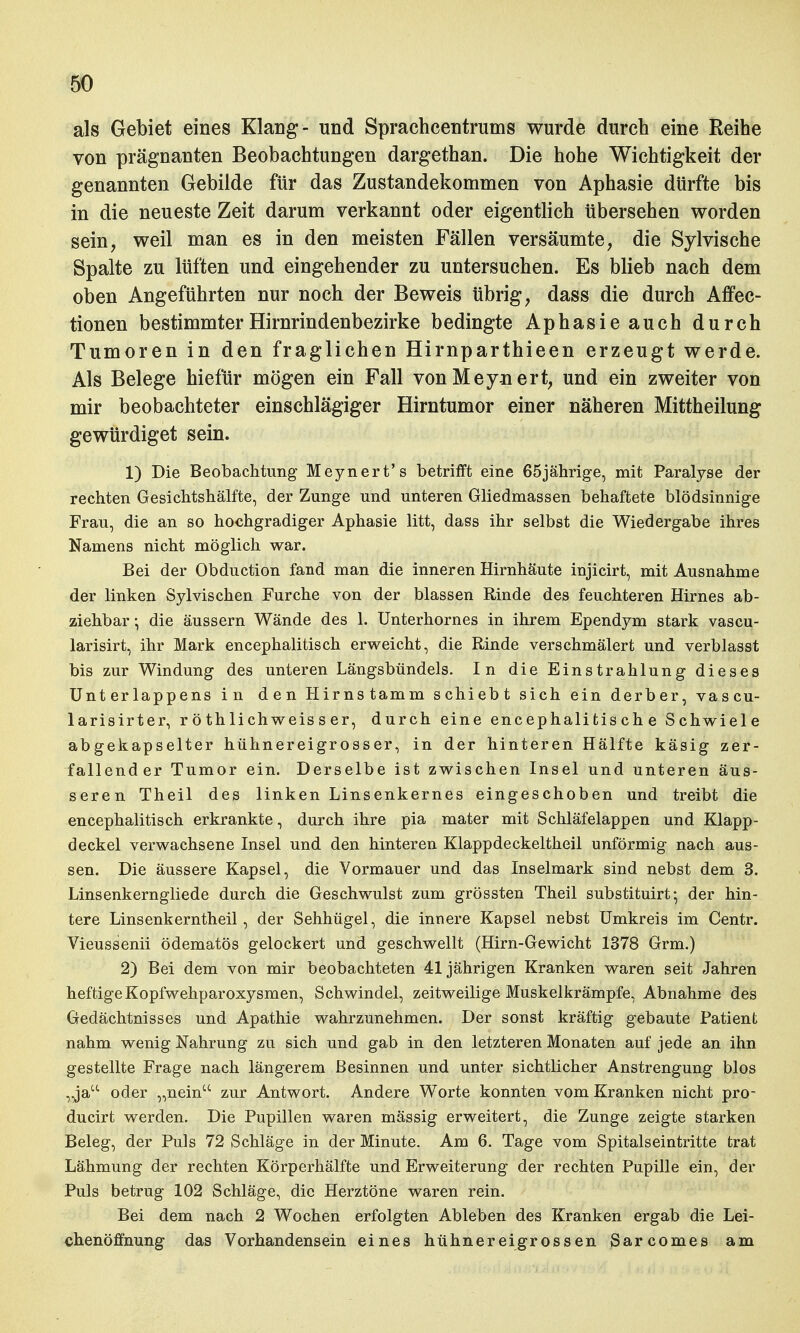 als Gebiet eines Klang- und Sprachcentrums wurde durch eine Reihe von prägnanten Beobachtungen dargethan. Die hohe Wichtigkeit der genannten Gebilde für das Zustandekommen von Aphasie dürfte bis in die neueste Zeit darum verkannt oder eigentlich übersehen worden sein, weil man es in den meisten Fällen versäumte, die Sylvische Spalte zu lüften und eingehender zu untersuchen. Es blieb nach dem oben Angeführten nur noch der Beweis übrig, dass die durch Affec- tionen bestimmter Hirnrindenbezirke bedingte Aphasie auch durch Tumoren in den fraglichen Hirnparthieen erzeugt werde. Als Belege hiefür mögen ein Fall vonMey-nert, und ein zweiter von mir beobachteter einschlägiger Hirntumor einer näheren Mittheilung gewürdiget sein. 1) Die Beobachtung' Meynert's betrifft eine 65jährige, mit Paralyse der rechten Gesichtshälfte, der Zunge und unteren Gliedmassen behaftete blödsinnige Frau, die an so hochgradiger Aphasie litt, dass ihr selbst die Wiedergabe ihres Namens nicht möglich war. Bei der Obduction fand man die inneren Hirnhäute injicirt, mit Ausnahme der linken Sylvischen Furche von der blassen Rinde des feuchteren Hirnes ab- ziehbar •, die äussern Wände des 1. Unterhornes in ihrem Ependym stark vascu- larisirt, ihr Mark encephalitisch erweicht, die Rinde verschmälert und verblasst bis zur Windung des unteren Längsbündels. In die Einstrahlung dieses Unterlappens in den Hirnstamm schiebt sich ein derber, vascu- larisirter, r ö thIichweis s er, durch eine encephalitis ch e Schwiele abgekapselter hühnereigrosser, in der hinteren Hälfte käsig zer- fallender Tumor ein. Derselbe ist zwischen Insel und unteren äus- seren Theil des linken Linsenkernes eingeschoben und treibt die encephalitisch erkrankte, durch ihre pia mater mit Schläfelappen und Klapp- deckel verwachsene Insel und den hinteren Klappdeckeltheil unförmig nach aus- sen. Die äussere Kapsel, die Vormauer und das Inselmark sind nebst dem 3. Linsenkerngliede durch die Geschwulst zum grössten Theil substituirt; der hin- tere Linsenkerntheil, der Sehhügel, die innere Kapsel nebst Umkreis im Centr. Vieussenii ödematös gelockert und geschwellt (Hirn-Gewicht 1378 Grm.) 2) Bei dem von mir beobachteten 41jährigen Kranken waren seit Jahren heftige Kopfwehparoxysmen, Schwindel, zeitweilige Muskelkrämpfe, Abnahme des Gedächtnisses und Apathie wahrzunehmen. Der sonst kräftig gebaute Patient nahm wenig Nahrung zu sich und gab in den letzteren Monaten auf jede an ihn gestellte Frage nach längerem Besinnen und unter sichtlicher Anstrengung blos , ja oder „nein zur Antwort. Andere Worte konnten vom Kranken nicht pro- ducirt werden. Die Pupillen waren mässig erweitert, die Zunge zeigte starken Beleg, der Puls 72 Schläge in der Minute. Am 6. Tage vom Spitalseintritte trat Lähmung der rechten Körperhälfte und Erweiterung der rechten Pupille ein, der Puls betrug 102 Schläge, die Herztöne waren rein. Bei dem nach 2 Wochen erfolgten Ableben des Kranken ergab die Lei- chenöffnung das Vorhandensein eines hühnereigrossen Sarcomes am