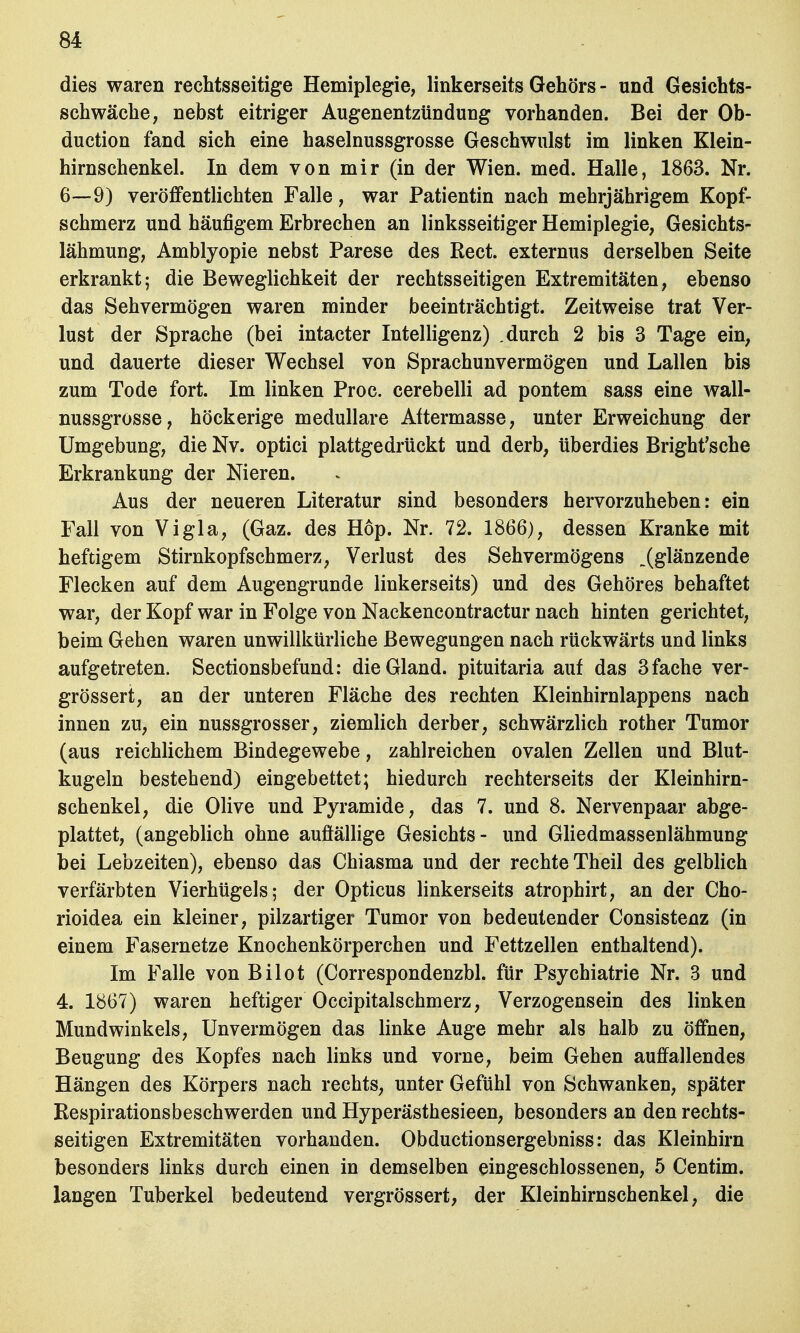 dies waren rechtsseitige Hemiplegie, linkerseits Gehörs - und Gesichts- schwäche, nebst eitriger Augenentzündung vorhanden. Bei der Ob- duction fand sich eine haselnussgrosse Geschwulst im linken Klein- hirnschenkel. In dem von mir (in der Wien. med. Halle, 1863. Nr. 6—-9) veröffentlichten Falle, war Patientin nach mehrjährigem Kopf- schmerz und häufigem Erbrechen an linksseitiger Hemiplegie, Gesichts- lähmung, Amblyopie nebst Parese des Rect. externus derselben Seite erkrankt; die Beweglichkeit der rechtsseitigen Extremitäten, ebenso das Sehvermögen waren minder beeinträchtigt. Zeitweise trat Ver- lust der Sprache (bei intacter Intelligenz) .durch 2 bis 3 Tage ein, und dauerte dieser Wechsel von Sprachunvermögen und Lallen bis zum Tode fort. Im linken Proc. cerebelli ad pontem sass eine wall- nussgrosse, höckerige medulläre Attermasse, unter Erweichung der Umgebung, die Nv. optici plattgedrückt und derb, überdies Bright'sche Erkrankung der Nieren. Aus der neueren Literatur sind besonders hervorzuheben: ein Fall von Vigla, (Gaz. des Hop. Nr. 72. 1866), dessen Kranke mit heftigem Stirnkopfschmerz, Verlust des Sehvermögens „(glänzende Flecken auf dem Augengrunde linkerseits) und des Gehöres behaftet war, der Kopf war in Folge von Nackencontractur nach hinten gerichtet, beim Gehen waren unwillkürliche Bewegungen nach rückwärts und links aufgetreten. Sectionsbefund: dieGland. pituitaria auf das 3 fache ver- grössert, an der unteren Fläche des rechten Kleinhirnlappens nach innen zu, ein nussgrosser, ziemlich derber, schwärzlich rother Tumor (aus reichlichem Bindegewebe, zahlreichen ovalen Zellen und Blut- kugeln bestehend) eingebettet; hiedurch rechterseits der Kleinhirn- schenkel, die Olive und Pyramide, das 7. und 8. Nervenpaar abge- plattet, (angeblich ohne auffällige Gesichts- und Gliedmassenlähmung bei Lebzeiten), ebenso das Chiasma und der rechte Theil des gelblich verfärbten Vierhügels; der Opticus linkerseits atrophirt, an der Cho- rioidea ein kleiner, pilzartiger Tumor von bedeutender Consistenz (in einem Fasernetze Knochenkörperchen und Fettzellen enthaltend). Im Falle von Bilot (Correspondenzbl. für Psychiatrie Nr. 3 und 4. 1867) waren heftiger Occipitalschmerz, Verzogensein des linken Mundwinkels, Unvermögen das linke Auge mehr als halb zu öffnen, Beugung des Kopfes nach links und vorne, beim Gehen auffallendes Hängen des Körpers nach rechts, unter Gefühl von Schwanken, später Respirationsbeschwerden und Hyperästhesieen, besonders an den rechts- seitigen Extremitäten vorhanden. Obductionsergebniss: das Kleinhirn besonders links durch einen in demselben eingeschlossenen, 5 Centim. langen Tuberkel bedeutend vergrössert, der Kleinhirnschenkel, die