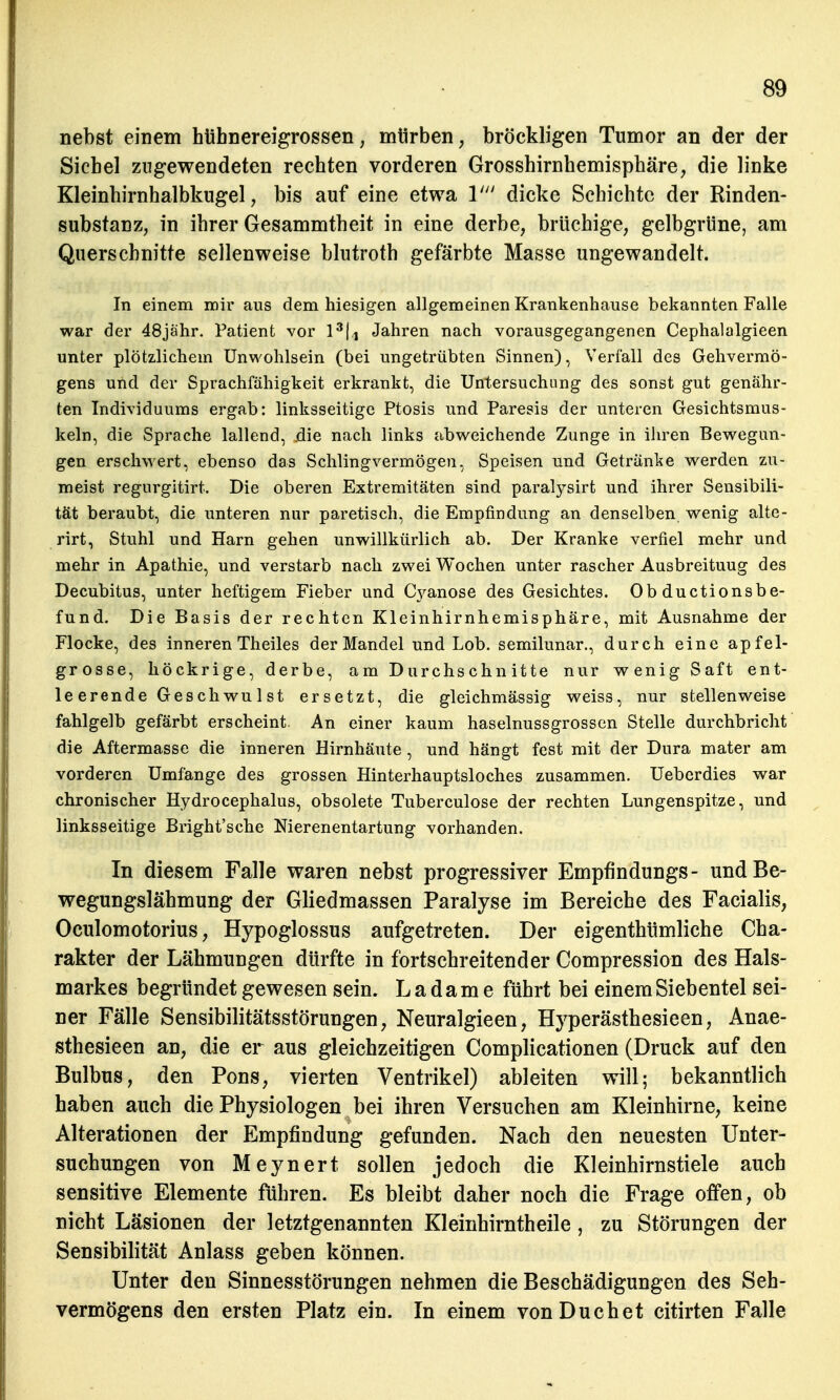 nebst einem hühnereigrossen, mürben, bröckligen Tumor an der der Sichel zugewendeten rechten vorderen Grosshirnhemisphäre, die linke Kleinhirnhalbkugel, bis auf eine etwa V dicke Schichte der Rinden- substanz, in ihrer Gesammtheit in eine derbe, brüchige, gelbgrüne, am Querschnitte sellenweise blutroth gefärbte Masse ungewandelt. In einem mir aus dem hiesigen allgemeinen Krankenhause bekannten Falle war der 48jähr. Patient vor 13|, Jahren nach vorausgegangenen Cephalalgieen unter plötzlichem Unwohlsein (bei ungetrübten Sinnen), Verfall des Gehvermö- gens und der Sprachfähigkeit erkrankt, die Untersuchung des sonst gut genähr- ten Individuums ergab: linksseitige Ptosis und Paresis der unteren Gesichtsmus- keln, die Sprache lallend, .die nach links abweichende Zunge in ihren Bewegun- gen erschwert, ebenso das Schlingvermögen, Speisen und Getränke werden zu- meist regurgitirt. Die oberen Extremitäten sind paratysirt und ihrer Sensibili- tät beraubt, die unteren nur paretisch, die Empfindung an denselben wenig alte- rirt, Stuhl und Harn gehen unwillkürlich ab. Der Kranke verfiel mehr und mehr in Apathie, und verstarb nach zwei Wochen unter rascher Ausbreituug des Decubitus, unter heftigem Fieber und Cyanose des Gesichtes. Ob duetionsbe- fund. Die Basis der rechten Kleinhirnhemisphäre, mit Ausnahme der Flocke, des inneren Theiles der Mandel und Lob. semilunar., durch eine apfel- grosse, höckrige, derbe, am Durchschnitte nur wenig Saft ent- leerende Ges chwu 1 st ersetzt, die gleichmässig weiss, nur stellenweise fahlgelb gefärbt erscheint An einer kaum haselnussgrossen Stelle durchbricht die Aftermasse die inneren Hirnhäute, und hängt fest mit der Dura mater am vorderen Umfange des grossen Hinterhauptsloches zusammen. Ueberdies war chronischer Hydrocephalus, obsolete Tuberculose der rechten Lungenspitze, und linksseitige Bright'sche Nierenentartung vorhanden. In diesem Falle waren nebst progressiver Empfindungs- und Be- wegungslähmung der Gliedmassen Paralyse im Bereiche des Facialis, Oculomotorius, Hypoglossus aufgetreten. Der eigenthümliche Cha- rakter der Lähmungen dürfte in fortschreitender Compression des Hals- markes begründet gewesen sein. Ladame führt bei einem Siebentel sei- ner Fälle Sensibilitätsstörungen, Neuralgieen, Hyperästhesieen, Anae- sthesieen an, die er aus gleichzeitigen Complicationen (Druck auf den Bulbus, den Pons, vierten Ventrikel) ableiten will; bekanntlich haben auch die Physiologen bei ihren Versuchen am Kleinhirne, keine Alterationen der Empfindung gefunden. Nach den neuesten Unter- suchungen von Meynert sollen jedoch die Kleinhirnstiele auch sensitive Elemente fuhren. Es bleibt daher noch die Frage offen, ob nicht Läsionen der letztgenannten Kleinhirntheile, zu Störungen der Sensibilität Anlass geben können. Unter den Sinnesstörungen nehmen die Beschädigungen des Seh- vermögens den ersten Platz ein. In einem von Duchet citirten Falle