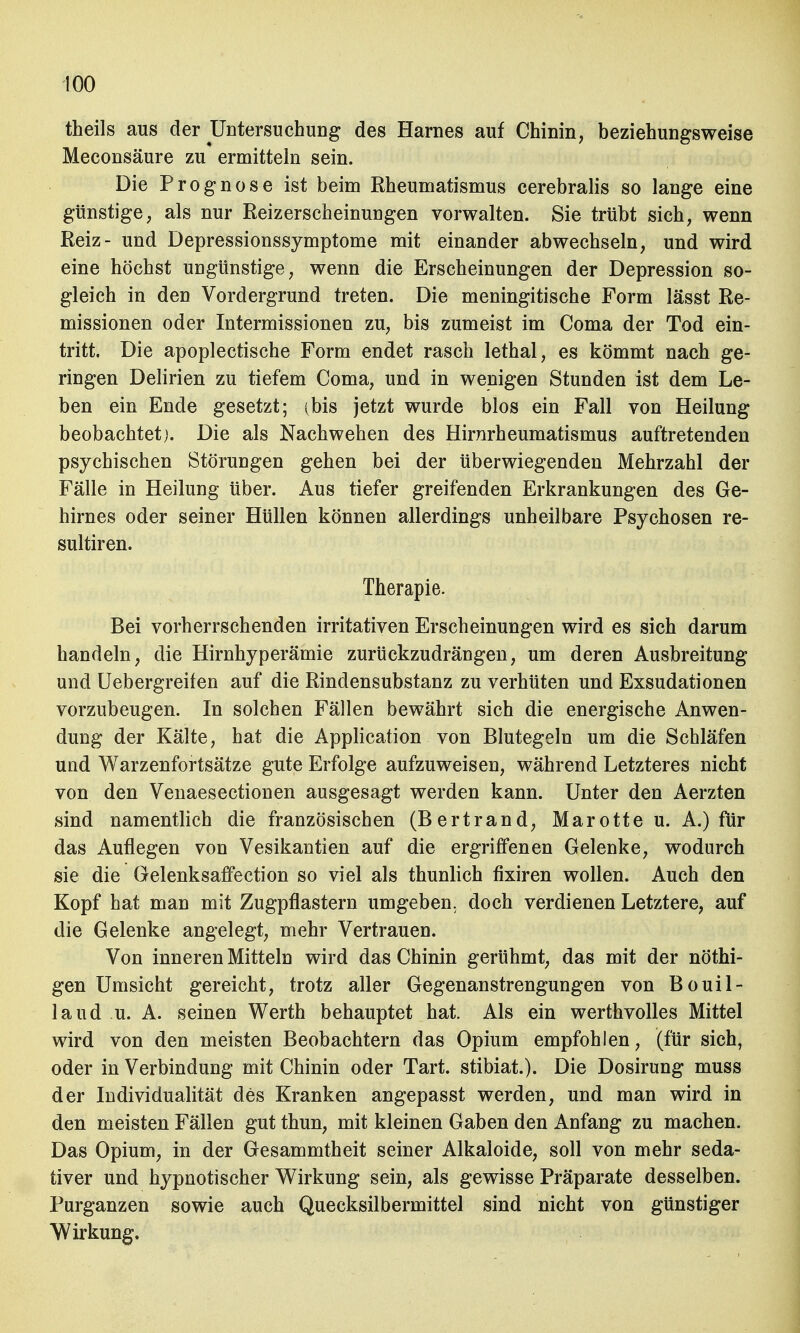 theils aus der ^Untersuchung des Harnes auf Chinin, beziehungsweise Meconsäure zu ermitteln sein. Die Prognose ist beim Rheumatismus cerebralis so lange eine günstige, als nur Reizerseheinungen vorwalten. Sie trübt sich, wenn Reiz- und Depressionssymptome mit einander abwechseln, und wird eine höchst ungünstige, wenn die Erscheinungen der Depression so- gleich in den Vordergrund treten. Die meningitische Form lässt Re- missionen oder Intermissionen zu, bis zumeist im Coma der Tod ein- tritt. Die apoplectische Form endet rasch lethal, es kömmt nach ge- ringen Delirien zu tiefem Coma, und in wenigen Stunden ist dem Le- ben ein Ende gesetzt; (bis jetzt wurde blos ein Fall von Heilung beobachtet;. Die als Nachwehen des Hirnrheumatismus auftretenden psychischen Störungen gehen bei der überwiegenden Mehrzahl der Fälle in Heilung über. Aus tiefer greifenden Erkrankungen des Ge- hirnes oder seiner Hüllen können allerdings unheilbare Psychosen re- sultiren. Therapie. Bei vorherrschenden irritativen Erscheinungen wird es sich darum handeln, die Hirnhyperämie zurückzudrängen, um deren Ausbreitung und Uebergreifen auf die Rindensubstanz zu verhüten und Exsudationen vorzubeugen. In solchen Fällen bewährt sich die energische Anwen- dung der Kälte, hat die Application von Blutegeln um die Schläfen und Warzenfortsätze gute Erfolge aufzuweisen, während Letzteres nicht von den Venaesectionen ausgesagt werden kann. Unter den Aerzten sind namentlich die französischen (Bertrand, Marotte u. A.) für das Auflegen von Vesikantien auf die ergriffenen Gelenke, wodurch sie die Gelenksaffection so viel als thunlich fixiren wollen. Auch den Kopf hat man mit Zugpflastern umgeben, doch verdienen Letztere, auf die Gelenke angelegt, mehr Vertrauen. Von inneren Mitteln wird das Chinin gerühmt, das mit der nöthi- gen Umsicht gereicht, trotz aller Gegenanstrengungen von Bouil- laud u. A. seinen Werth behauptet hat. Als ein werthvolles Mittel wird von den meisten Beobachtern das Opium empfohlen, (für sich, oder in Verbindung mit Chinin oder Tart. stibiat.). Die Dosirung muss der Individualität des Kranken angepasst werden, und man wird in den meisten Fällen gut thun, mit kleinen Gaben den Anfang zu machen. Das Opium, in der Gesammtheit seiner Alkaloide, soll von mehr seda- tiver und hypnotischer Wirkung sein, als gewisse Präparate desselben. Purganzen sowie auch Quecksilbermittel sind nicht von günstiger Wirkung.