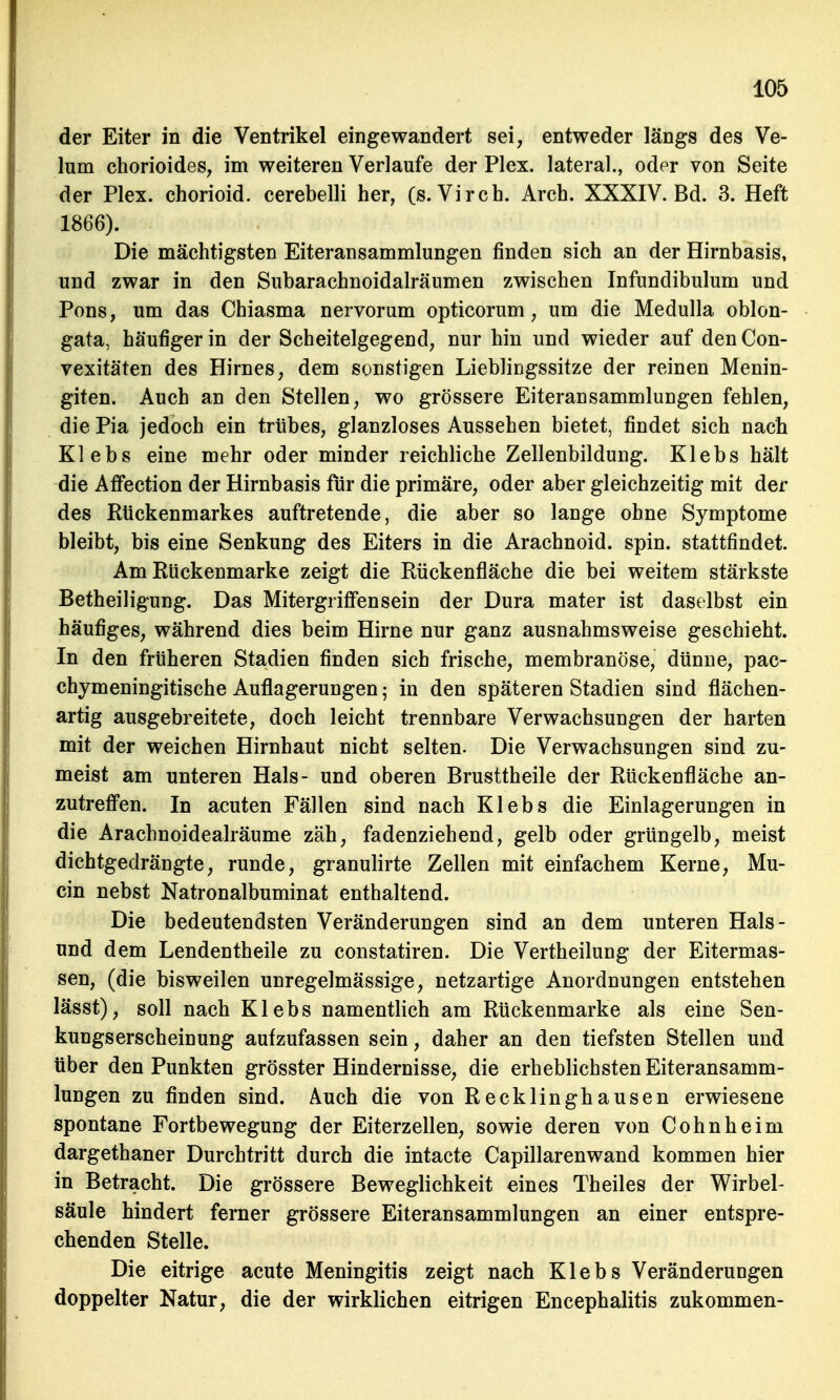 der Eiter in die Ventrikel eingewandert sei, entweder längs des Ve- lum chorioides, im weiteren Verlaufe der Plex. lateral., oder von Seite der Plex. chorioid. cerebelli her, (s.Virch. Arch. XXXIV. Bd. 3. Heft 1866). Die mächtigsten Eiteransammlungen finden sich an der Hirnbasis, und zwar in den Subarachnoidalräumen zwischen Infundibulum und Pons, um das Chiasma nervorum opticorum, um die Medulla oblon- gata, häufiger in der Scheitelgegend, nur hin und wieder auf den Con- vexitäten des Hirnes, dem sonstigen Lieblingssitze der reinen Menin- giten. Auch an den Stellen, wo grössere Eiteransammlungen fehlen, die Pia jedoch ein trübes, glanzloses Aussehen bietet, findet sich nach Klebs eine mehr oder minder reichliche Zellenbildung. Klebs hält die Affection der Hirnbasis für die primäre, oder aber gleichzeitig mit der des Rückenmarkes auftretende, die aber so lange ohne Symptome bleibt, bis eine Senkung des Eiters in die Arachnoid. spin. stattfindet. Am Rückenmarke zeigt die Rückenfläche die bei weitem stärkste Betheiligung. Das Mitergriffen sein der Dura mater ist daselbst ein häufiges, während dies beim Hirne nur ganz ausnahmsweise geschieht. In den früheren Stadien finden sich frische, membranöse, dünne, pac- chymeningitische Auflagerungen; in den späteren Stadien sind flächen- artig ausgebreitete, doch leicht trennbare Verwachsungen der harten mit der weichen Hirnhaut nicht selten. Die Verwachsungen sind zu- meist am unteren Hals- und oberen Brusttheile der Rückenfläche an- zutreffen. In acuten Fällen sind nach Klebs die Einlagerungen in die Arachnoidealräume zäh, fadenziehend, gelb oder grüngelb, meist dichtgedrängte, runde, granulirte Zellen mit einfachem Kerne, Mu- cin nebst Natronalbuminat enthaltend. Die bedeutendsten Veränderungen sind an dem unteren Hais- und dem Lendentheile zu constatiren. Die Vertheilung der Eitermas- sen, (die bisweilen unregelmässige, netzartige Anordnungen entstehen lässt), soll nach Klebs namentlich am Rückenmarke als eine Sen- kungserscheinung aufzufassen sein, daher an den tiefsten Stellen und über den Punkten grösster Hindernisse, die erheblichsten Eiteransamm- lungen zu finden sind. Auch die von Recklinghausen erwiesene spontane Fortbewegung der Eiterzellen, sowie deren von Cohn he im dargethaner Durchtritt durch die intacte Capillarenwand kommen hier in Betracht. Die grössere Beweglichkeit eines Theiles der Wirbel- säule hindert ferner grössere Eiteransammlungen an einer entspre- chenden Stelle. Die eitrige acute Meningitis zeigt nach Klebs Veränderungen doppelter Natur, die der wirklichen eitrigen Encephalitis zukommen-