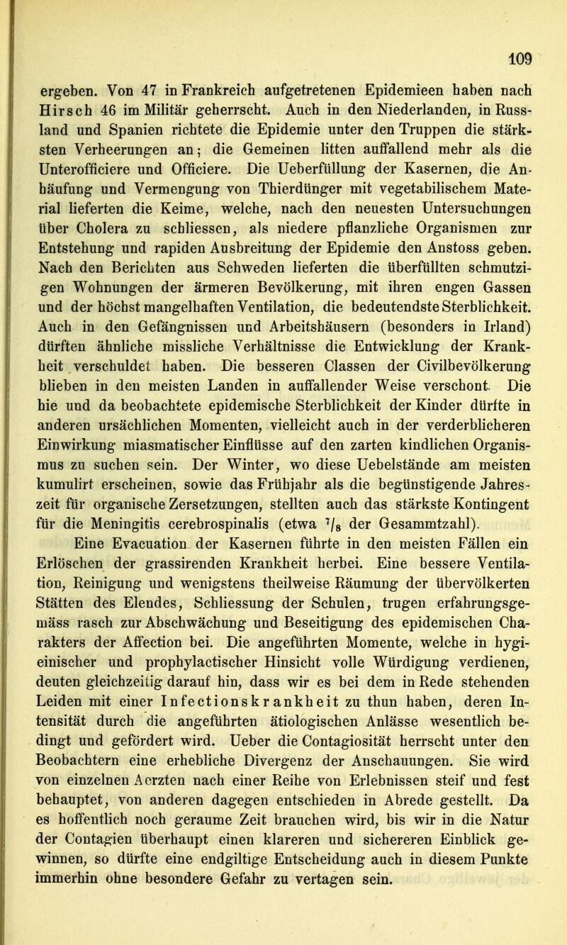 ergeben. Von 47 in Frankreich aufgetretenen Epidemieen haben nach Hirsch 46 im Militär geherrscht. Auch in den Niederlanden, in Russ- land und Spanien richtete die Epidemie unter den Truppen die stärk- sten Verheerungen an; die Gemeinen litten auffallend mehr als die Unterofficiere und Officiere. Die Ueberfüllung der Kasernen, die An- häufung und Vermengung von Thierdünger mit vegetabilischem Mate- rial lieferten die Keime, welche, nach den neuesten Untersuchungen über Cholera zu schliessen, als niedere pflanzliche Organismen zur Entstehung und rapiden Ausbreitung der Epidemie den Anstoss geben. Nach den Berichten aus Schweden lieferten die überfüllten schmutzi- gen Wohnungen der ärmeren Bevölkerung, mit ihren engen Gassen und der höchst mangelhaften Ventilation, die bedeutendste Sterblichkeit. Auch in den Gefängnissen und Arbeitshäusern (besonders in Irland) dürften ähnliche missliche Verhältnisse die Entwicklung der Krank- heit verschuldet haben. Die besseren Classen der Civilbevölkerung blieben in den meisten Landen in auffallender Weise verschont. Die hie und da beobachtete epidemische Sterblichkeit der Kinder dürfte in anderen ursächlichen Momenten, vielleicht auch in der verderblicheren Einwirkung miasmatischer Einflüsse auf den zarten kindlichen Organis- mus zu suchen sein. Der Winter, wo diese Uebelstände am meisten kumulirt erscheinen, sowie das Frühjahr als die begünstigende Jahres- zeit für organische Zersetzungen, stellten auch das stärkste Kontingent für die Meningitis cerebrospinalis (etwa 7/8 der Gesammtzahl). Eine Evacuation der Kasernen führte in den meisten Fällen ein Erlöschen der grassirenden Krankheit herbei. Eine bessere Ventila- tion, Reinigung und wenigstens theilweise Räumung der übervölkerten Stätten des Elendes, Schliessung der Schulen, trugen erfahrungsge- mäss rasch zur Abschwächung und Beseitigung des epidemischen Cha- rakters der Affection bei. Die angeführten Momente, welche in hygi- einischer und prophylactischer Hinsicht volle Würdigung verdienen, deuten gleichzeitig darauf hin, dass wir es bei dem in Rede stehenden Leiden mit einer Infectionskrankheit zu thun haben, deren In- tensität durch die angeführten ätiologischen Anlässe wesentlich be- dingt und gefördert wird. Ueber die Contagiosität herrscht unter den Beobachtern eine erhebliche Divergenz der Anschauungen. Sie wird von einzelnen A erzten nach einer Reihe von Erlebnissen steif und fest behauptet, von anderen dagegen entschieden in Abrede gestellt. Da es hoffentlich noch geraume Zeit brauchen wird, bis wir in die Natur der Contagien überhaupt einen klareren und sichereren Einblick ge- winnen, so dürfte eine endgiltige Entscheidung auch in diesem Punkte immerhin ohne besondere Gefahr zu vertagen sein.