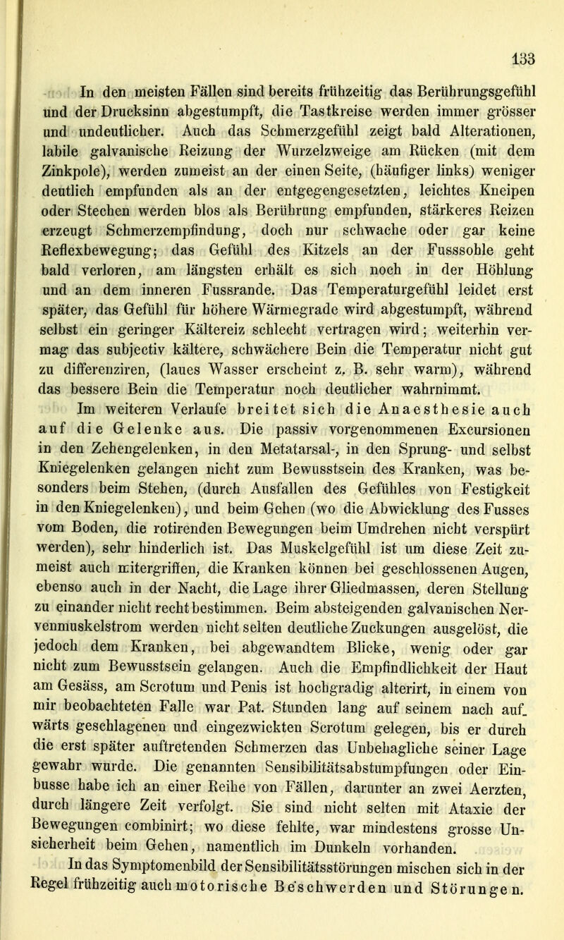 In den meisten Fällen sind bereits frühzeitig das Berührungsgefühl und der Drucksinn abgestumpft, die Tastkreise werden immer grösser und undeutlicher. Auch das Schmerzgefühl zeigt bald Alterationen, labile galvanische Reizung der Wurzelzweige am Rücken (mit dem Zinkpole), werden zumeist an der einen Seite, (häufiger links) weniger deutlich empfunden als an der entgegengesetzten, leichtes Kneipen oder Stechen werden blos als Berührung empfunden, stärkeres Reizen erzeugt Schmerzempfindung, doch nur schwache oder gar keine Reflexbewegung; das Gefühl des Kitzels an der Fusssohle geht bald verloren, am längsten erhält es sich noch in der Höhlung und an dem inneren Fussrande. Das Temperaturgefühl leidet erst später, das Gefühl für höhere Wärmegrade wird abgestumpft, während selbst ein geringer Kältereiz schlecht vertragen wird; weiterhin ver- mag das subjectiv kältere, schwächere Bein die Temperatur nicht gut zu differenziren, (laues Wasser erscheint z. B. sehr warm), während das bessere Bein die Temperatur noch deutlicher wahrnimmt. Im weiteren Verlaufe breitet sich die Anaesthesie auch auf die Gelenke aus. Die passiv vorgenommenen Excursionen in den Zehengelenken, in den Metatarsal-, in den Sprung- und selbst Kniegelenken gelangen nicht zum Bewusstsein des Kranken, was be- sonders beim Stehen, (durch Ausfallen des Gefühles von Festigkeit in den Kniegelenken), und beim Gehen (wo die Abwicklung des Fusses vom Boden, die rotirenden Bewegungen beim Umdrehen nicht verspürt werden), sehr hinderlich ist. Das Muskelgefühl ist um diese Zeit zu- meist auch mitergriffen, die Kranken können bei geschlossenen Augen, ebenso auch in der Nacht, die Lage ihrer Gliedmassen, deren Stellung zu einander nicht recht bestimmen. Beim absteigenden galvanischen Ner- venmuskelstrom werden nicht selten deutliche Zuckungen ausgelöst, die jedoch dem Kranken, bei abgewandtem Blicke, wenig oder gar nicht zum Bewusstsein gelangen. Auch die Empfindlichkeit der Haut am Gesäss, am Scrotum und Penis ist hochgradig alterirt, in einem von mir beobachteten Falle war Pat. Stunden lang auf seinem nach auf. wärts geschlagenen und eingezwickten Scrotum gelegen, bis er durch die erst später auftretenden Schmerzen das Unbehagliche seiner Lage gewahr wurde. Die genannten Sensibilitätsabstumpfungen oder Ein- busse habe ich an einer Reihe von Fällen, darunter an zwei Aerzten, durch längere Zeit verfolgt. Sie sind nicht selten mit Ataxie der Bewegungen combinirt; wo diese fehlte, war mindestens grosse Un- sicherheit beim Gehen, namentlich im Dunkeln vorhanden. In das Symptomenbild der Sensibilitätsstörungen mischen sich in der Regel frühzeitig auch motorische Beschwerden und Störungen.