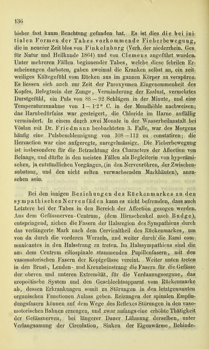 bisher fast kaum Beachtung gefunden hat. Es ist dies die bei ini- tialen Formen der Tabes vorkommende Fieberbewegung, die in neuerer Zeit blos von Finkelnburg (Verh. der niederrhein. Ges. für Natur und Heilkunde 1864) und von Clemens angeführt wurden. Unter mehreren Fällen beginnender Tabes, welche diese febrilen Er- scheinungen darboten, gaben zweimal die Kranken selbst an, ein zeit- weiliges Kältegefühl vom Rücken aus im ganzen Körper zu verspüren. Es Hessen sich auch zur Zeit der Paroxysmen Eingenommenheit des Kopfes, Belegtsein der Zunge, Verminderung der Esslust, vermehrtes Durstgefühl, ein Puls von 88 — 92 Schlägen in der Minute, und eine Temperaturzunahme von 1— 1*2° C. in der Mundhöhle nachweisen; das Harnbedürfniss war gesteigert, die Chloride im Harne auffällig vermindert. In einem durch zwei Monate in der Wasserheilanstalt bei Vöslau mit Dr. Friedmann beobachteten 3. Falle, war des Morgens häufig eine Pulsbeschleunigung von 108 — 112 zu constatiren; die Herzaction war eine aufgeregte, unregelmässige. Die Fieberbewegung ist insbesondere für die Betrachtung des Characters der Affection von Belange, und dürfte in den meisten Fällen als Begleiterin von hyperämi- sehen, ja entzündlichen Vorgängen, (in den Nervenröhren, der Zwischen- substanz, und den nicht selten verwachsenden Markhäuten), anzu- sehen sein. Bei den innigen Beziehungen des Rückenmarkes zu den sympathischen Nervenfäden kann es nicht befremden, dass auch Letztere bei der Tabes in den Bereich der Affection gezogen werden. Aus dem Gefässnerven-Centrum, (dem Hirnschenkel nach Budge), entspringend, ziehen die Fasern der Halsregion des Sympathicus durch das verlängerte Mark nach dem Cervicaltheil des Rückenmarkes, um von da durch die vorderen Wurzeln, und weiter durclf die Rami com municantes in den Halsstrang zu treten. Im Halssympathicus sind die aus dem Centram ciliospinale stammenden Pupillenfasern, mit den vasomotorischen Fasern der Kopfgefässe vereint. Weiter unten treten in den Brust-, Lenden- und Kreuzbeinstrang die Fasern für dieGefässe der oberen und unteren Extremität, für die Verdauungsorgane, das uropoetische System und den Geschlechtsapparat vom Rückenmarke ab, dessen Erkrankungen somit zu Störungen in den letztgenannten organischen Functionen Anlass geben. Reizungen der spinalen Empfin- dungsfasern können auf dem Wege des Reflexes Störungen in den vaso- motorischen Bahnen erzeugen, und zwar anfangs eine erhöhte Thätigkeit der Gefässnerven, bei längerer Dauer Lähmung derselben, unter Verlangsamung der Circulation, Sinken der Eigenwärme, Behinde-