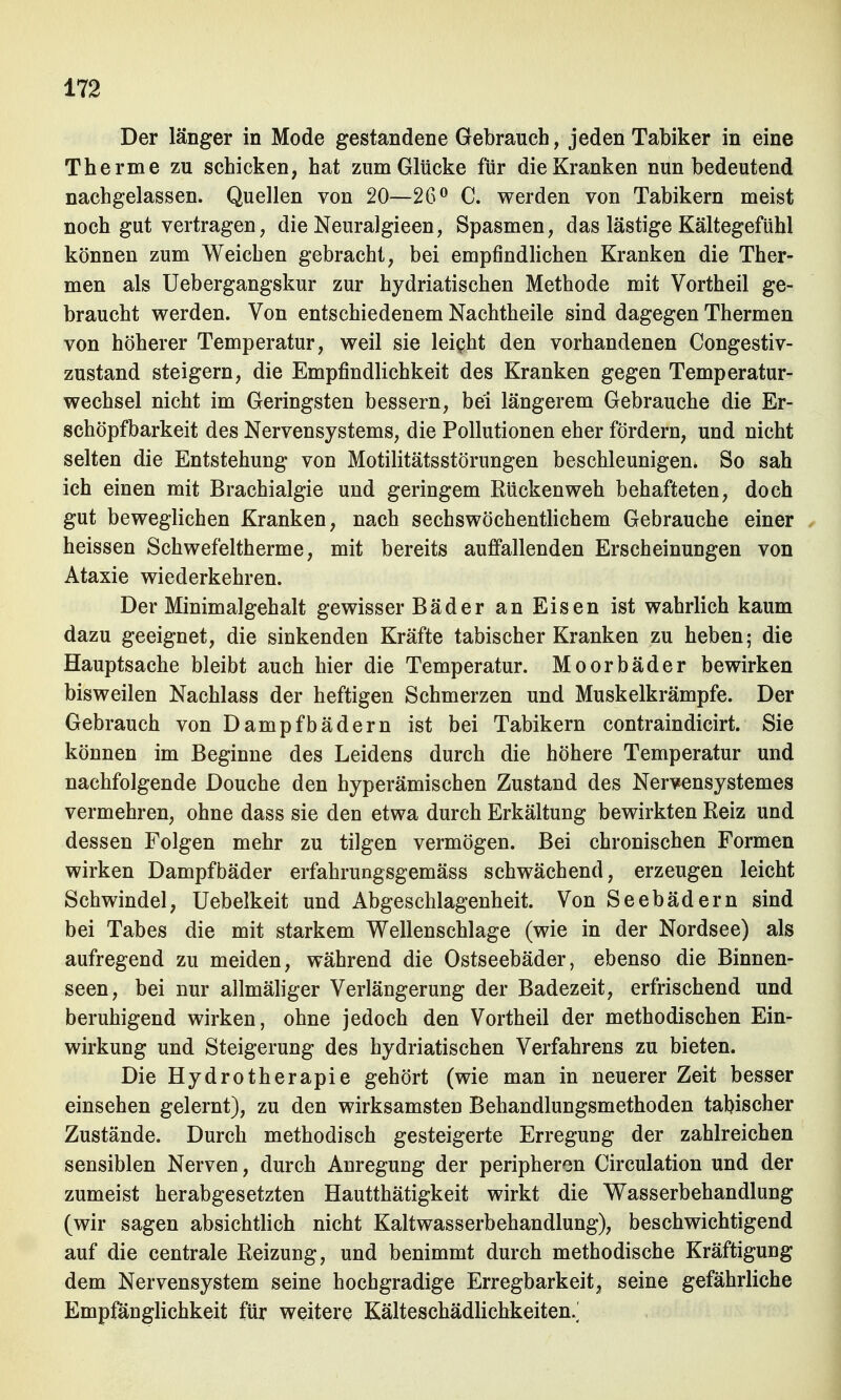 Der länger in Mode gestandene Gebrauch, jeden Tabiker in eine Therme zu schicken, hat zum Glücke für die Kranken nun bedeutend nachgelassen. Quellen von 20—26° C. werden von Tabikern meist noch gut vertragen, die Neuralgieen, Spasmen, das lästige Kältegefühl können zum Weichen gebracht, bei empfindlichen Kranken die Ther- men als Uebergangskur zur hydriatischen Methode mit Vortheil ge- braucht werden. Von entschiedenem Nachtheile sind dagegen Thermen von höherer Temperatur, weil sie leicht den vorhandenen Congestiv- zustand steigern, die Empfindlichkeit des Kranken gegen Temperatur- wechsel nicht im Geringsten bessern, bei längerem Gebrauche die Er- schöpfbarkeit des Nervensystems, die Pollutionen eher fördern, und nicht selten die Entstehung von Motilitätsstörungen beschleunigen* So sah ich einen mit Brachialgie und geringem Rückenweh behafteten, doch gut beweglichen Kranken, nach sechswöchentlichem Gebrauche einer heissen Schwefeltherme, mit bereits auffallenden Erscheinungen von Ataxie wiederkehren. Der Minimalgehalt gewisser Bäder an Eisen ist wahrlich kaum dazu geeignet, die sinkenden Kräfte tabischer Kranken zu heben; die Hauptsache bleibt auch hier die Temperatur. Moorbäder bewirken bisweilen Nachlass der heftigen Schmerzen und Muskelkrämpfe. Der Gebrauch von Dampfbädern ist bei Tabikern contraindicirt. Sie können im Beginne des Leidens durch die höhere Temperatur und nachfolgende Douche den hyperämischen Zustand des Nervensystemes vermehren, ohne dass sie den etwa durch Erkältung bewirkten Reiz und dessen Folgen mehr zu tilgen vermögen. Bei chronischen Formen wirken Dampfbäder erfahrungsgemäss schwächend, erzeugen leicht Schwindel, Uebelkeit und Abgeschlagenheit. Von Seebädern sind bei Tabes die mit starkem Wellenschlage (wie in der Nordsee) als aufregend zu meiden, während die Ostseebäder, ebenso die Binnen- seen, bei nur allmäliger Verlängerung der Badezeit, erfrischend und beruhigend wirken, ohne jedoch den Vortheil der methodischen Ein- wirkung und Steigerung des hydriatischen Verfahrens zu bieten. Die Hydrotherapie gehört (wie man in neuerer Zeit besser einsehen gelernt), zu den wirksamsten Behandlungsmethoden tabischer Zustände. Durch methodisch gesteigerte Erregung der zahlreichen sensiblen Nerven, durch Anregung der peripheren Circulation und der zumeist herabgesetzten Hautthätigkeit wirkt die Wasserbehandlung (wir sagen absichtlich nicht Kaltwasserbehandlung), beschwichtigend auf die centrale Reizung, und benimmt durch methodische Kräftigung dem Nervensystem seine hochgradige Erregbarkeit, seine gefährliche Empfänglichkeit für weitere Kälteschädlichkeiten.]