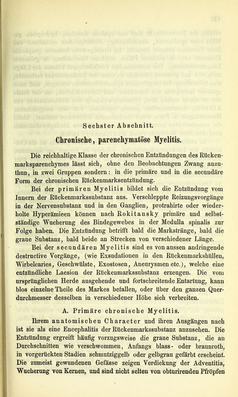 Sechster Abschnitt. Chronische, parenchymatöse Myelitis. Die reichhaltige Klasse der chronischen Entzündungen des Rücken- marksparenchymes lässt sich, ohne den Beobachtungen Zwang anzu- thun, in zwei Gruppen sondern: in die primäre und in die secundäre Form der chronischen Rückenmarksentzündung. Bei der primären Myelitis bildet sich die Entzündung vom Innern der Rückenmarkssubstanz aus. Verschleppte Reizungsvorgänge in der Nervensubstanz und in den Ganglien, protrahirte oder wieder- holte Hyperämieen können nach Rokitansky primäre und selbst- ständige Wucherung des Bindegewebes in der Medulla spinalis zur Folge haben. Die Entzündung betrifft bald die Markstränge, bald die graue Substanz, bald beide an Strecken von verschiedener Länge. Bei der secundären Myelitis sind es von aussen andringende destructive Vorgänge, (wie Exsudationen in den Rückenmarkshüllen, Wirbelcaries, Geschwülste, Exostosen, Aneurysmen etc.), welche eine entzündliche Laesion der Rückenmarkssubstanz erzeugen. Die vom ursprünglichen Herde ausgehende und fortschreitende Entartung, kann blos einzelne Theile des Markes befallen, oder über den ganzen Quer- durchmesser desselben in verschiedener Höhe sich verbreiten. A. Primäre chronische Myelitis. Ihrem anatomischen Character und ihren Ausgängen nach ist sie als eine Encephalitis der Rückenmarkssubstanz anzusehen. Die Entzündung ergreift häufig vorzugsweise die graue Substanz, die an Durchschnitten wie verschwommen, Anfangs blass- oder braunroth, in vorgerückten Stadien schmutziggelb oder gelbgrau gefärbt erscheint. Die zumeist gewundenen Gefässe zeigen Verdickung der Adventitia, Wucherung von Kernen, und sind nicht selten von obturirenden Pfropfen