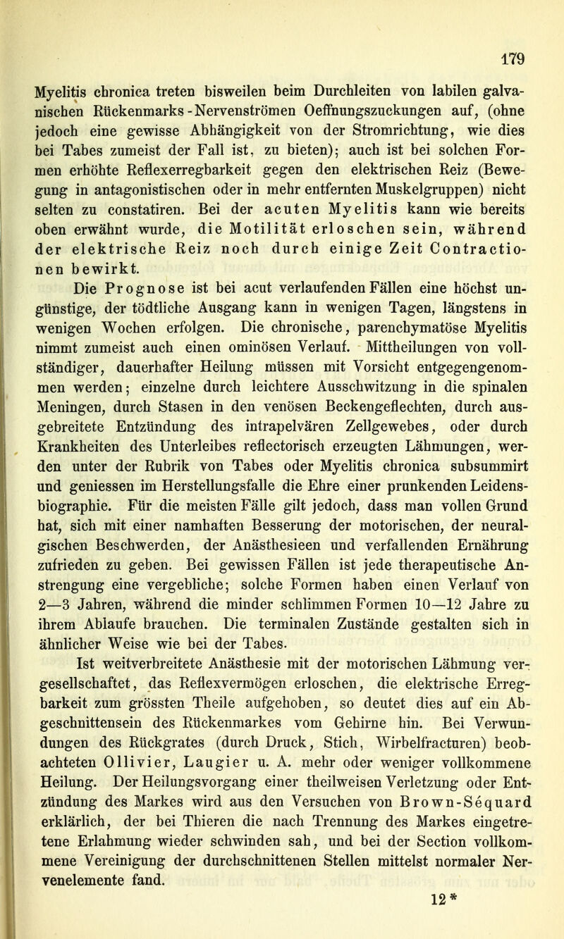 Myelitis chronica treten bisweilen beim Durchleiten von labilen galva- nischen Rückenmarks-Nervenströmen Oeffnungszuckungen auf, (ohne jedoch eine gewisse Abhängigkeit von der Stromrichtung, wie dies bei Tabes zumeist der Fall ist, zu bieten); auch ist bei solchen For- men erhöhte Reflexerregbarkeit gegen den elektrischen Reiz (Bewe- gung in antagonistischen oder in mehr entfernten Muskelgruppen) nicht selten zu constatiren. Bei der acuten Myelitis kann wie bereits oben erwähnt wurde, die Motilität erloschen sein, während der elektrische Reiz noch durch einige Zeit Contractio- nen bewirkt. Die Prognose ist bei acut verlaufenden Fällen eine höchst un- günstige, der tödtliche Ausgang kann in wenigen Tagen, längstens in wenigen Wochen erfolgen. Die chronische, parenchymatöse Myelitis nimmt zumeist auch einen ominösen Verlauf. Mittheilungen von voll- ständiger, dauerhafter Heilung müssen mit Vorsicht entgegengenom- men werden; einzelne durch leichtere Ausschwitzung in die spinalen Meningen, durch Stasen in den venösen Beckengeflechten, durch aus- gebreitete Entzündung des intrapelvären Zellgewebes, oder durch Krankheiten des Unterleibes reflectorisch erzeugten Lähmungen, wer- den unter der Rubrik von Tabes oder Myelitis chronica subsummirt und gemessen im Herstellungsfalle die Ehre einer prunkenden Leidens- biographie. Für die meisten Fälle gilt jedoch, dass man vollen Grund hat, sich mit einer namhaften Besserung der motorischen, der neural- gischen Beschwerden, der Anästhesieen und verfallenden Ernährung zufrieden zu geben. Bei gewissen Fällen ist jede therapeutische An- strengung eine vergebliche; solche Formen haben einen Verlauf von 2—3 Jahren, während die minder schlimmen Formen 10—12 Jahre zu ihrem Ablaufe brauchen. Die terminalen Zustände gestalten sich in ähnlicher Weise wie bei der Tabes. Ist weitverbreitete Anästhesie mit der motorischen Lähmung ver- gesellschaftet , das Reflexvermögen erloschen, die elektrische Erreg- barkeit zum grössten Theile aufgehoben, so deutet dies auf ein Ab- geschnittensein des Rückenmarkes vom Gehirne hin. Bei Verwun- dungen des Rückgrates (durch Druck, Stich, Wirbelfracturen) beob- achteten Ollivier, Laugier u. A. mehr oder weniger vollkommene Heilung. Der HeilungsvorgaDg einer theilweisen Verletzung oder Ent- zündung des Markes wird aus den Versuchen von Brown-Sequard erklärlich, der bei Thieren die nach Trennung des Markes eingetre- tene Erlahmung wieder schwinden sah, und bei der Section vollkom- mene Vereinigung der durchschnittenen Stellen mittelst normaler Ner- venelemente fand. 12*