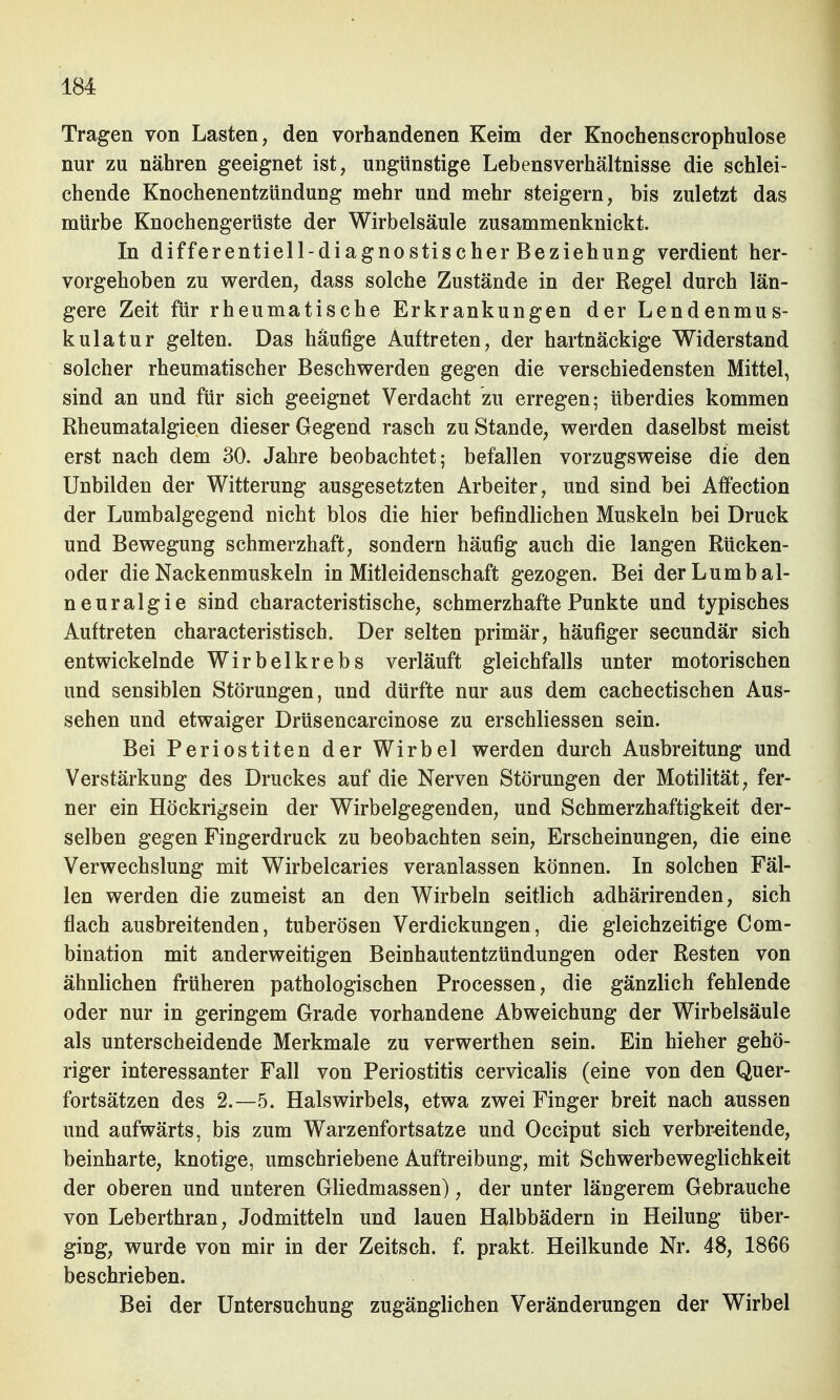 Tragen von Lasten, den vorhandenen Keim der Knochenscrophulose nur zu nähren geeignet ist, ungünstige Lebensverhältnisse die schlei- chende Knochenentzündung mehr und mehr steigern, bis zuletzt das mürbe Knochengerüste der Wirbelsäule zusammenknickt. In differentiell-diagnostischer Beziehung verdient her- vorgehoben zu werden, dass solche Zustände in der Regel durch län- gere Zeit für rheumatische Erkrankungen der Lendenmus- kulatur gelten. Das häufige Auftreten, der hartnäckige Widerstand solcher rheumatischer Beschwerden gegen die verschiedensten Mittel, sind an und für sich geeignet Verdacht zu erregen; überdies kommen Rheumatalgieen dieser Gegend rasch zu Stande, werden daselbst meist erst nach dem 30. Jahre beobachtet; befallen vorzugsweise die den Unbilden der Witterung ausgesetzten Arbeiter, und sind bei Affection der Lumbaigegend nicht blos die hier befindlichen Muskeln bei Druck und Bewegung schmerzhaft, sondern häufig auch die langen Rücken- oder die Nackenmuskeln in Mitleidenschaft gezogen. Bei derLumbal- neuralgie sind characteristische, schmerzhafte Punkte und typisches Auftreten characteristisch. Der selten primär, häufiger secundär sich entwickelnde Wirbelkrebs verläuft gleichfalls unter motorischen und sensiblen Störungen, und dürfte nur aus dem cachectischen Aus- sehen und etwaiger Drüsencarcinose zu erschliessen sein. Bei Periostiten der Wirbel werden durch Ausbreitung und Verstärkung des Druckes auf die Nerven Störungen der Motilität, fer- ner ein Höckrigsein der Wirbelgegenden, und Schmerzhaftigkeit der- selben gegen Fingerdruck zu beobachten sein, Erscheinungen, die eine Verwechslung mit Wirbelcaries veranlassen können. In solchen Fäl- len werden die zumeist an den Wirbeln seitlich adhärirenden, sich flach ausbreitenden, tuberösen Verdickungen, die gleichzeitige Com- bination mit anderweitigen Beinhautentzündungen oder Resten von ähnlichen früheren pathologischen Processen, die gänzlich fehlende oder nur in geringem Grade vorhandene Abweichung der Wirbelsäule als unterscheidende Merkmale zu verwerthen sein. Ein hieher gehö- riger interessanter Fall von Periostitis cervicalis (eine von den Quer- fortsätzen des 2.-5. Halswirbels, etwa zwei Finger breit nach aussen und aufwärts, bis zum Warzenfortsatze und Occiput sich verbreitende, beinharte, knotige, umschriebene Auftreibung, mit Schwerbeweglichkeit der oberen und unteren Gliedmassen), der unter längerem Gebrauche von Leberthran, Jodmitteln und lauen Halbbädern in Heilung über- ging, wurde von mir in der Zeitsch. f. prakt. Heilkunde Nr. 48, 1866 beschrieben. Bei der Untersuchung zugänglichen Veränderungen der Wirbel