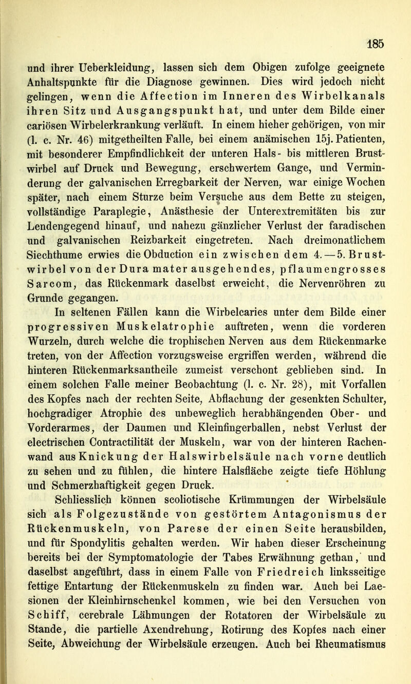 und ihrer Ueberkleidung, lassen sich dem Obigen zufolge geeignete Anhaltspunkte für die Diagnose gewinnen. Dies wird jedoch nicht gelingen, wenn die Affection im Inneren des Wirbelkanals ihren Sitz und Ausgangspunkt hat, und unter dem Bilde einer cariösen Wirbelerkrankung verläuft. In einem hieher gehörigen, von mir (1. c. Nr. 46) mitgetheilten Falle, bei einem anämischen 15j. Patienten, mit besonderer Empfindlichkeit der unteren Hals- bis mittleren Brust- wirbel auf Druck und Bewegung, erschwertem Gange, und Vermin- derung der galvanischen Erregbarkeit der Nerven, war einige Wochen später, nach einem Sturze beim Versuche aus dem Bette zu steigen, vollständige Paraplegie, Anästhesie der Unterextremitäten bis zur Lendengegend hinauf, und nahezu gänzlicher Verlust der faradischen und galvanischen Reizbarkeit eingetreten. Nach dreimonatlichem Siechthume erwies dieObduction ein zwischen dem 4. — 5. Brust- wirbelvon der Dura mater ausgehendes, pflaumengro sses Sarcom, das Rückenmark daselbst erweicht, die Nervenröhren zu Grunde gegangen. In seltenen Fällen kann die Wirbelcaries unter dem Bilde einer progressiven Muskelatrophie auftreten, wenn die vorderen Wurzeln, durch welche die trophischen Nerven aus dem Rückenmarke treten, von der Affection vorzugsweise ergriffen werden, während die hinteren Rückenmarksantheile zumeist verschont geblieben sind. In einem solchen Falle meiner Beobachtung (1. c. Nr. 28), mit Vorfallen des Kopfes nach der rechten Seite, Abflachung der gesenkten Schulter, hochgradiger Atrophie des unbeweglich herabhängenden Ober- und Vorderarmes, der Daumen und Kleinfingerballen, nebst Verlust der electrischen Contractilität der Muskeln, war von der hinteren Rachen- wand ausKnickung der Halswirbelsäule nach vorne deutlich zu sehen und zu fühlen, die hintere Halsfläche zeigte tiefe Höhlung und Schmerzhaftigkeit gegen Druck. Schliesslich können scoliotische Krümmungen der Wirbelsäule sich als Folgezustände von gestörtem Antagonismus der Rückenmuskeln, von Parese der einen Seite herausbilden, und für Spondylitis gehalten werden. Wir haben dieser Erscheinung bereits bei der Symptomatologie der Tabes Erwähnung gethan, und daselbst angeführt, dass in einem Falle von Friedreich linksseitige fettige Entartung der Rückenmuskeln zu finden war. Auch bei Lae- sionen der Kleinhirnschenkel kommen, wie bei den Versuchen von Schiff, cerebrale Lähmungen der Rotatoren der Wirbelsäule zu Stande, die partielle Axendrehung, Rotirung des Kopfes nach einer Seite, Abweichung der Wirbelsäule erzeugen. Auch bei Rheumatismus