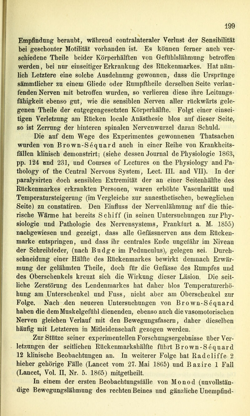 Empfindung beraubt, während contralateraler Verlust der Sensibilität bei geschonter Motilität vorhanden ist. Es können ferner auch ver- schiedene Theile beider Körperhälften von Gefühlslähmung betroffen werden, bei nur einseitiger Erkrankung des Rückenmarkes. Hat näm- lich Letztere eine solche Ausdehnung gewonnen, dass die Ursprünge sämmtlicher zu einem Gliede oder Rumpftheile derselben Seite verlau- fenden Nerven mit betroffen wurden, so verlieren diese ihre Leitungs- fähigkeit ebenso gut, wie die sensiblen Nerven aller rückwärts gele- genen Theile der entgegengesetzten Körperhälfte. Folgt einer einsei- tigen Verletzung am Rücken locale Anästhesie blos auf dieser Seite, so ist Zerrung der hinteren spinalen Nervenwurzel daran Schuld. Die auf dem Wege des Experimentes gewonnenen Thatsachen wurden von Brown-Sequard auch in einer Reihe von Krankheits- fällen klinisch demonstrirt; (siehe dessen Journal de Physiologie 1863, pp. 124 und 231, und Courses of Lectures on the Physiology and Pa- thology of the Central Nervous System, Lect. III. and VII). In der paralysirten doch sensiblen Extremität der an einer Seitenhälfte des Rückenmarkes erkrankten Personen, waren erhöhte Vascularität und Temperatursteigerung (im Vergleiche zur anaesthetischen, beweglichen Seite) zu constatiren. Den Einfluss der Nervenlähmung auf die thie- rische Wärme hat bereits Schiff (in seinen Untersuchungen zur Phy- siologie und Pathologie des Nervensystems, Frankfurt a. M. 1855) nachgewiesen und gezeigt, dass alle Gefässnerven aus dem Rücken- marke entspringen, und dass ihr centrales Ende ungefähr im Niveau der Schreibfeder, (nach Budge im Pedunculus), gelegen sei. Durch- schneidung einer Hälfte des Rückenmarkes bewirkt demnach Erwär- mung der gelähmten Theile, doch für die Gefässe des Rumpfes und des Oberschenkels kreuzt sich die Wirkung dieser Läsion. Die seit- liche Zerstörung des Lendenmarkes hat daher blos Temperaturerhö- hung am Unterschenkel und Fuss, nicht aber am Oberschenkel zur Folge. Nach den neueren Untersuchungen von Brown-Sequard haben die dem Muskelgefühl dienenden, ebenso auch die vasomotorischen Nerven gleichen Verlauf mit den Bewegungsfasern, daher dieselben häufig mit Letzteren in Mitleidenschaft gezogen werden. Zur Stütze seiner experimentellen Forschungsergebnisse über Ver- letzungen der seitlichen Rückenmarkshälfte führt Brown-Sequard 12 klinische Beobachtungen an. In weiterer Folge hat Radcliffe 2 hieher gehörige Fälle (Lancet vom 27. Mai 1865) und Bazire 1 Fall (Lancet, Vol. II, Nr. 5. 1865) mitgetheilt. In einem der ersten Beobachtungsfälle von Monod (unvollstän- dige Bewegungslähmung des rechten Beines und gänzliche Unempfind-