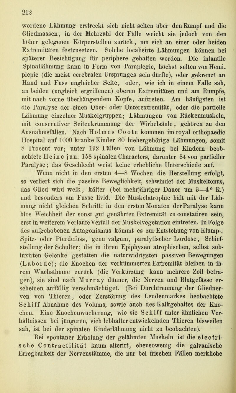 wordene Lähmung erstreckt sich nicht selten über den Rumpf und die Gliedmassen, in der Mehrzahl der Fälle weicht sie jedoch von den höher gelegenen Körperstellen zurück, um sich an einer oder beiden Extremitäten festzusetzen. Solche localisirte Lähmungen können bei späterer Besichtigung für periphere gehalten werden. Die infantile Spinallähmung kann in Form von Paraplegie, höchst selten von Hemi. plepie (die meist cerebralen Ursprunges sein dürfte), oder gekreuzt an Hand und Fuss ungleicher Seite, oder, wie ich in einem Falle sah, an beiden (ungleich ergriffenen) oberen Extremitäten und am Rumpfe, mit nach vorne überhängendem Kopfe, auftreten. Am häufigsten ist die Paralyse der einen Ober- oder Unterextremität, oder die partielle Lähmung einzelner Muskelgruppen; Lähmungen von Rückenmuskeln, mit consecutiver Seitenkrümmung der Wirbelsäule, gehören zu den Ausnahmsfällen. Nach Holmes Coote kommen imroyal orthopaedic Hospital auf 1000 kranke Kinder 80 hiehergehörige Lähmungen, somit 8 Procent vor; unter 192 Fällen von Lähmung bei Kindern beob- achtete Heine jun. 3 58 spinalen Characters, darunter 84 von partieller Paralyse; das Geschlecht weist keine erhebliche Unterschiede auf. Wenn nicht in den ersten 4—8 Wochen die Herstellung erfolgt, so verliert sich die passive Beweglichkeit, schwindet der Muskeltonus, das Glied wird welk, kälter (bei mehrjähriger Dauer um 3—4° R.) und besonders am Fusse livid. Die Muskelatrophie hält mit der Läh- mung nicht gleichen Schritt; in den ersten Monaten der Paralyse kann blos Weichheit der sonst gut genährten Extremität zu constatiren sein, erst in weiterem Verlaufe Verfall der Muskelvegetation eintreten. In Folge des aufgehobenen Antagonismus kömmt es zur Entstehung von Klump-, Spitz- oder Pferdefuss, genu valgum, paralytischer Lordose, Schief- stellung der Schulter; die in ihren Epiphysen atrophischen, selbst sub- luxirten Gelenke gestatten die naturwidrigsten passiven Bewegungen (Laborde); die Knochen der verkümmerten Extremität bleiben in ih- rem Wachsthume zurück (die Verkürzung kann mehrere Zoll betra- gen), sie sind nach Murray dünner, die Nerven und Blutgefässe er- scheinen auffällig verschmächtiget. (Bei Durchtrennung der Gliedner- ven von Thieren, oder Zerstörung des Lendenmarkes beobachtete Schiff Abnahme des Volums, sowie auch des Kalkgehaltes der Kno- chen. Eine Knochenwucherung, wie sie Schiff unter ähnlichen Ver- hältnissen bei jüngeren, sich lebhafter entwickelnden Thieren bisweilen sah, ist bei der spinalen Kinderlähmung nicht zu beobachten). Bei spontaner Erholung der gelähmten Muskeln ist die electri- sche Contractilität kaum alterirt, ebensowenig die galvanische Erregbarkeit der Nervenstämme, die nur bei frischen Fällen merkliche