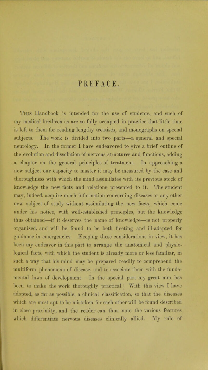 PREFACE. This Handbook is intended for the use of students, and such of my medical brethren as are so fully occupied in practice that little time is left to them for reading lengthy treatises, and monographs on special subjects. The work is divided into two parts—a general and special neurology. In the former I have endeavored to give a brief outline of the evolution and dissolution of nervous structures and functions, adding a chapter on the general principles of treatment. In approaching a new subject our capacity to master it may be measured by the ease and thoroughness with which the mind assimilates with its previous stock of knowledge the new facts and relations presented to it. The student may, indeed, acquire much information concerning diseases or any other new subject of study without assimilating the new facts, which come under his notice, with well-established principles, but the knowledge thus obtained—if it deserves the name of knowledge—is not properly organized, and will be found to be both fleeting and ill-adapted for guidance in emergencies. Keeping these considerations in view, it has been my endeavor in this part to arrange the anatomical and physio- logical facts, with which the student is already more or less familiar, in such a way that his mind may be prepared readily to comprehend the multiform phenomena of disease, and to associate them with the funda- mental laws of development. In the special part my great aim has been to make the work thoroughly practical. With this view I have adopted, as far as possible, a clinical classification, so that the diseases which are most apt to be mistaken for each other will be found described in close proximity, and the reader can thus note the various features which differentiate nervous diseases clinically allied. My rule of