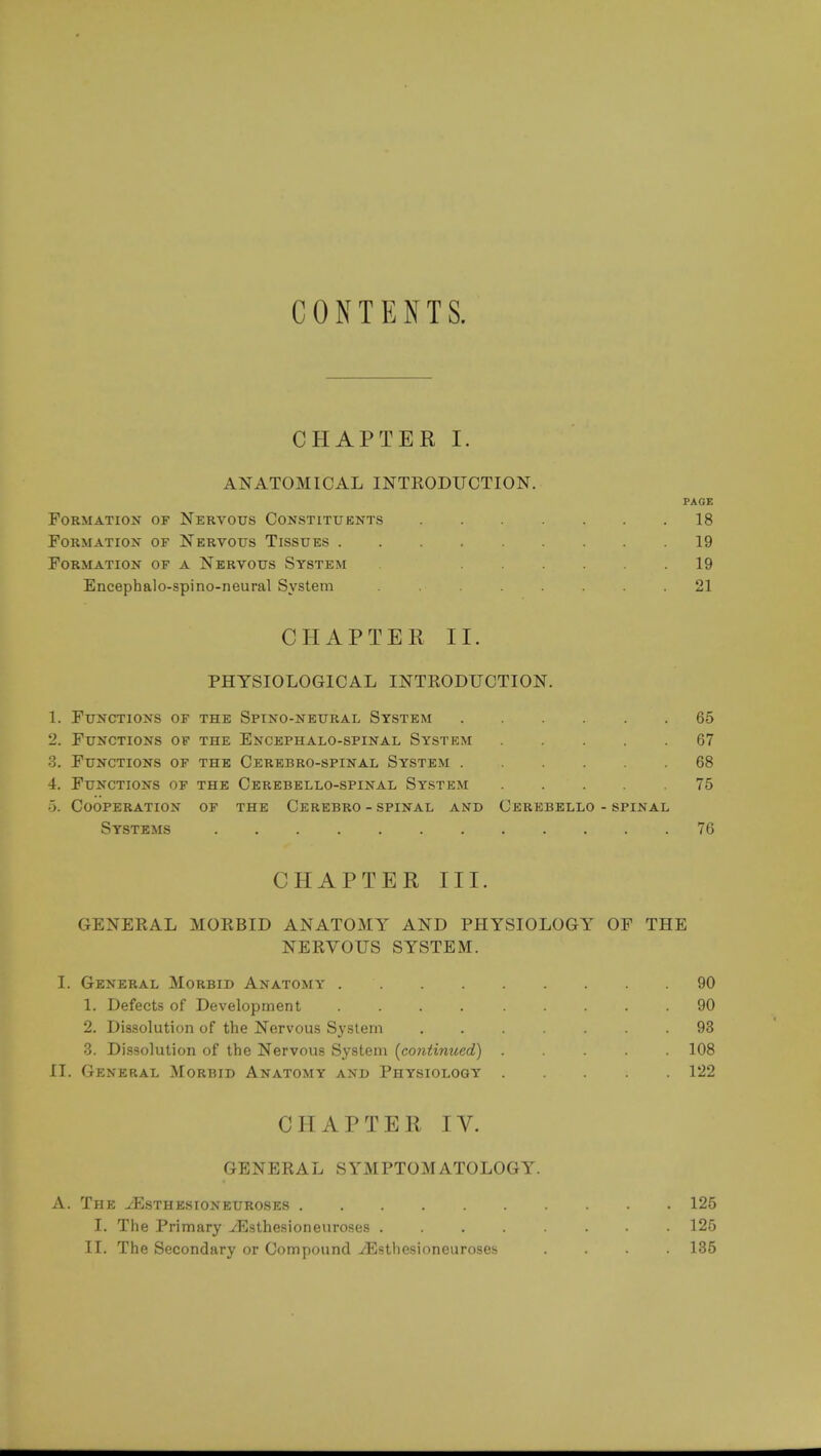 CONTENTS. CHAPTER I. ANATOMICAL INTRODUCTION. PAGE Formation of Nervous Constituents 18 Formation of Nervous Tissues 19 Formation of a Nervous System 19 Encephalo-spino-neural System 21 CHAPTER II. PHYSIOLOGICAL INTRODUCTION. 1. Functions of the Spino-neural System 65 2. Functions of the Encephalo-spinal System 67 3. Functions of the Cerebro-spinal System 68 4. Functions of the Cerebello-spinal System 75 5. Cooperation of the Cerebro - spinal and Cerebello - spinal Systems 76 CHAPTER III. GENERAL MORBID ANATOMY AND PHYSIOLOGY OF THE NERVOUS SYSTEM. I. General Morbid Anatomy 90 1. Defects of Development 90 2. Dissolution of the Nervous System ....... 93 3. Dissolution of the Nervous System (continued) 108 II. General Morbid Anatomy and Physiology 122 CHAPTER IV. GENERAL SYMPTOMATOLOGY. A. The yEsthesioxeuroses 125 I. The Primary ^Esthesioneuroses ........ 125 II. The Secondary or Compound ./Esthesioneuroses .... 135