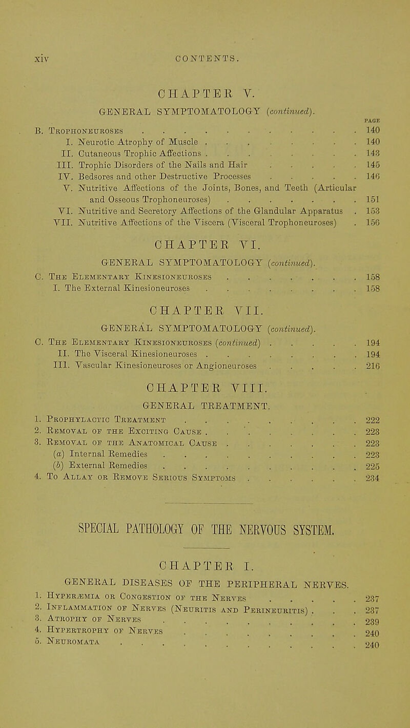 CHAPTER V. GENEKAL SYMPTOMATOLOGY {continued). PAGE B. Trophoneuroses ■ 140 I. Neurotic Atrophy of Muscle 140 II. Cutaneous Trophic Affections . . 143 III. Trophic Disorders of the Nails and Hair 145 IV. Bedsores and other Destructive Processes 140 V. Nutritive Affections of the Joints, Bones, and Teeth (Articular and Osseous Trophoneuroses) 151 VI. Nutritive and Secretory Affections of the Glandular Apparatus . 153 VII. Nutritive Affections of the Viscera (Visceral Trophoneuroses) . 156 CHAPTER VI. GENERAL SYMPTOMATOLOGY (continued). C. The Elementary Kinesioneuroses 158 I. The External Kinesioneuroses 158 CHAPTER VII. GENERAL SYMPTOMATOLOGY (continued). C. The Elementary Kinesioneuroses (continued) 194 II. The Visceral Kinesioneuroses 194 III. Vascular Kinesioneuroses or Angioneuroses ..... 216 CHAPTER VIII. GENERAL TREATMENT. 1. Prophylactic Treatment 222 2. Removal of the Exciting Cause . 223 3. Removal oe the Anatomical Cause 223 (a) Internal Remedies 223 (b) External Remedies 225 4. To Allay or Remove Serious Symptoms 234 SPECIAL PATHOLOGY OF THE NERVOUS SYSTEM. CHAPTER. I. GENERAL DISEASES OF THE PERIPHERAL NERVES. 1. Hyper/emia or Congestion of the Nerves 237 2. Inflammation of Nerves (Neuritis and Perineuritis) . . 237 3. Atrophy of Nerves .... 239 4. Hypertrophy of Nerves 240 5. Neuromata . . . l)An