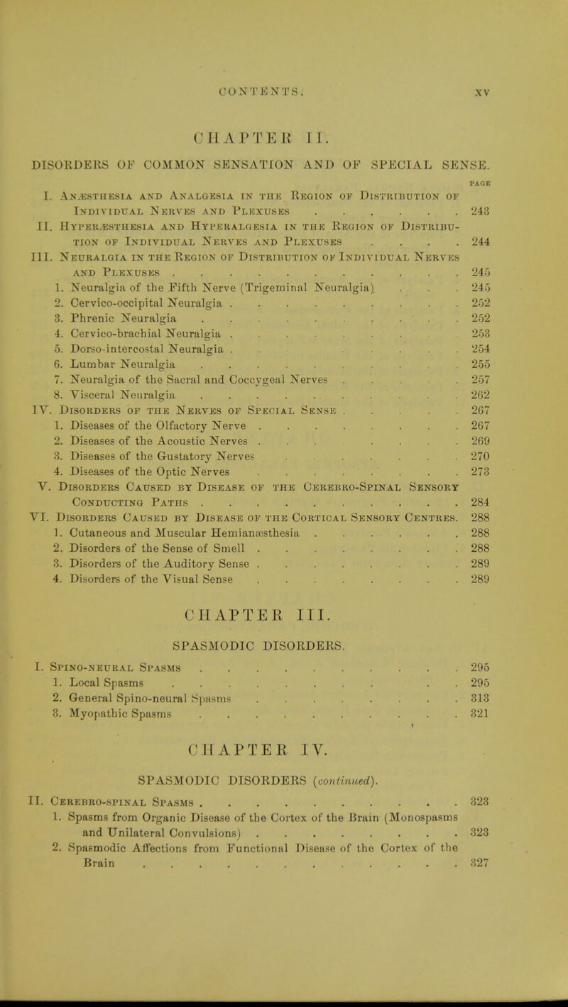 CM A PT E R II. DISORDERS OF COMMON SENSATION AND OF SPECIAL SENSE. PAOB I. Anesthesia and Analgesia in thk Region ok Distribution of Individual Nerves and Plexuses . . . . . . 243 II. II YPER.ESTHESIA AND HyPERALG KSIA IN THE REGION OE DISTRIBU- TION of Individual Nerves and Plexuses .... 244 III. Neuralgia in the Region of Distribution of Individual Nerves and Plexuses 245 1. Neuralgia of the Fifth Nerve (Trigeminal Neuralgia) . . 245 2. Cervico-occipital Neuralgia 252 3. Phrenic Neuralgia 252 4. Cervico-brachial Neuralgia 253 5. Dorso-intercostal Neuralgia . . ..... 254 6. Lumbar Neuralgia 255 7. Neuralgia of the Sacral and Coccygeal Nerves ... . 257 8. Visceral Neuralgia .......... 262 IV. Disorders of the Nerves of Special Sense 207 1. Diseases of the Olfactory Nerve 267 2. Diseases of the Acoustic Nerves ... .... 269 3. Diseases of the Gustatory Nerves ....... 270 4. Diseases of the Optic Nerves 273 V. Disorders Caused by Disease of the Cerebro-Spinal Sensory Conducting Paths 284 VI. Disorders Caused by Disease of the Cortical Sensory Centres. 288 1. Cutaneous and Muscular Hemianesthesia ...... 288 2. Disorders of the Sense of Smell ........ 288 3. Disorders of the Auditory Sense 289 4. Disorders of the Visual Sense 289 CHAPTER III. SPASMODIC DISORDERS. I. Spino-neural Spasms 295 1. Local Spasms . . 295 2. General Spino-neural Spasms 313 3. Myopathic Spasms 321 CHAPTER IV. SPASMODIC DISORDERS {continued). II. Cerebro-spinal Spasms 323 1. Spasms from Organic Disease of the Cortex of the Brain (Monospasms and Unilateral Convulsions) 323 2. Spasmodic Affections from Functional Disease of the Cortex of the Brain 327