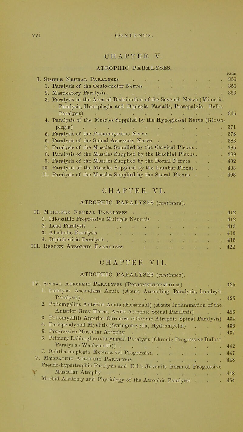 CHAPTER V. ATROPHIC PARALYSES. PAGE I. Simple Neural Paralyses 356 1. Paralysis of the Oculomotor Nerves 356 2. Masticatory Paralysis 363 3. Paralysis in the Area of Distribution of the Seventh Nerve (Mimetic Paralysis, Hemiplegia and Diplegia Facialis, Prosopalgia, Bell's Paralysis) 365 4. Paralysis of the Muscles Supplied by the Hypoglossal Nerve (Glosso- plegia) : 371 5. Paralysis of the Pneumogastric Nerve ...... 373 6. Paralysis of the Spinal Accessory Nerve 383 7. Paralysis of the Muscles Supplied by the Cervical Plexus . . 385 8. Paralysis of the Muscles Supplied by the Brachial Plexus . . . 389 9. Paralysis of the Muscles Supplied by the Dorsal Nerves . . . 402 10. Paralysis of the Muscles Supplied by the Lumbar Plexus . . . 403 11. Paralysis of the Muscles Supplied by the Sacral Plexus . . . 408 CHAPTER VI. ATROPHIC PARALYSES (continued). II. Multiple Neural Paralyses 412 1. Idiopathic Progressive Multiple Neuritis 412 2. Lead Paralysis . 413 3. Alcoholic Paralysis 415 4. Diphtheritic Paralysis 418 III. Reflex Atrophic Paralyses 422 CHAPTER VII. ATROPHIC PARALYSES (continued). IV. Spinal Atrophic Paralyses (Poliomyelopathies) . . . 425 1. Paralysis Ascendans Acuta (Acute Ascending Paralysis, Landry's Paralysis) 425 2. Poliomyelitis Anterior Acuta (Kussmaul) (Acute Inflammation of the Anterior Gray Horns, Acute Atrophic Spinal Paralysis) . . 426 3. Poliomyelitis Anterior Chronica (Chronic Atrophic Spinal Paralysis) 434 4. Periependymal Myelitis (Syringomyelia, Hydromyelia) . . .436 5. Progressive Muscular Atrophy 437 6. Primary Labio-glosso-laryngeal Paralysis (Chronic Progressive Bulbar ' Paralysis (Wachsmuth)) 442 7. Ophthalmoplegia Externa vel Progressiva 447 V. Myopathic Atrophic Paralysis 448 Pseudo-hypertrophic Paralysis and Erb's Juvenile Form of Progressive V Muscular Atrophy 448 Morbid Anatomy and Physiology of the Atrophic Paralyses . . .454