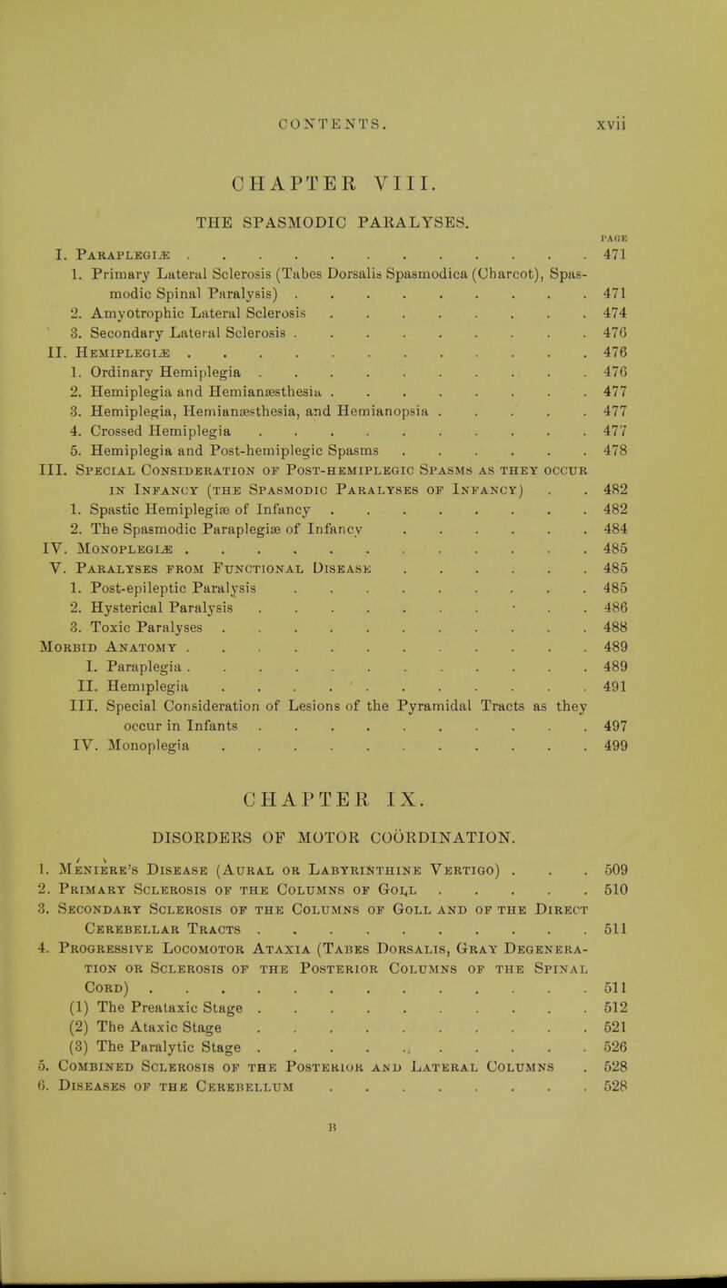 CHAPTER VIII. THE SPASMODIC PARALYSES. I'AGE I. Paraplegias 471 1. Primary Lateral Sclerosis (Tabes Dorsalis Spasmodica (Charcot), Spas- modic Spinal Paralysis) 471 2. Amyotrophic Lateral Sclerosis 474 3. Secondary Lateral Sclerosis 476 II. Hemiplegia 476 1. Ordinary Hemiplegia .......... 476 2. Hemiplegia and Hemianresthesiu 477 3. Hemiplegia, Hemianesthesia, and Hemianopsia ..... 477 4. Crossed Hemiplegia .......... 477 5. Hemiplegia and Post-hemiplegic Spasms ...... 478 III. Special Consideration of Post-hemiplegic Spasms as they occur in Infancy (the Spasmodic Paralyses of Infancy) . . 482 1. Spastic Hemiplegia of Infancy ........ 482 2. The Spasmodic Paraplegia? of Infancy ...... 484 IV. Monoplegia 485 V. Paralyses from Functional Disease 485 1. Post-epileptic Paralysis ......... 485 2. Hysterical Paralysis • . . 486 3. Toxic Paralyses 488 Morbid Anatomy 489 I. Paraplegia 489 II. Hemiplegia . ' 491 III. Special Consideration of Lesions of the Pyramidal Tracts as they occur in Infants .......... 497 IV. Monoplegia 499 CHAPTER IX. DISORDERS OP MOTOR COORDINATION. 1. Meniere's Disease (Aural or Labyrinthine Vertigo) . . . 509 2. Primary Sclerosis of the Columns of Goll 510 3. Secondary Sclerosis of the Columns of Goll and of the Direct Cerebellar Tracts 511 4. Progressive Locomotor Ataxia (Tabes Dorsalis, Gray Degenera- tion or Sclerosis of the Posterior Columns of the Spinal Cord) 511 (1) The Preataxic Stage 512 (2) The Ataxic Stage 621 (3) The Paralytic Stage 526 5. Combined Sclerosis of the Posterior and Lateral Columns . 528 6. Diseases of the Cerebellum 528 B