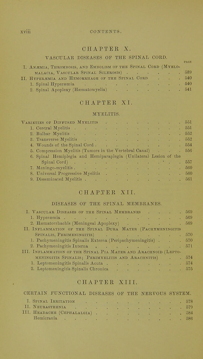 CHAPTER X. VASCULAR DISEASES OF THE SPINAL CORD. PA OF I. Anemia, Thrombosis, and Embolism of the Spinal Cord (Myelo- malacia, Vascular Spinal Sclerosis) 539 II. Hyperemia and Hemorrhage of the Spinal Cord . . . 540 1. Spinal Hyperemia 540 2. Spinal Apoplexy (Hsematomyelia) 541 CHAPTER XI. MYELITIS. Varieties of Diffused Myelitis 551 1. Central Myelitis 551 2. Bulbar Myelitis 552 3. Transverse Myelitis 552 4. Wounds of the Spinal Cord 554 5. Compression Myelitis (Tumors in the Vertebral Canal) . . . 556 6. Spinal Hemiplegia and Hemiparaplegia (Unilateral Lesion of the Spinal Cord) ' . .557 7. Meningo-myelitis 560 8. Universal Progressive Myelitis ........ 560 9. Disseminated Myelitis 561 CHAPTER XII. DISEASES OF THE SPINAL MEMBRANES. I. Vascular Diseases of the Spinal Membranes .... 569 1. Hypersemia . . . . . . . . ... . 569 2. Hajmatorrhachis (Meningeal Apoplexy) 569 II. Inflammation of the Spinal Dura Mater (Pachymeningitis Spinalis, Perimeningitis) 570 1. Pachymeningitis Spinalis Externa (Peripachymeningitis) . . . 570 2. Pachymeningitis Interna 571 III. Inflammation of the Spinal Pia Mater and Arachnoid (Lepto- meningitis Spinalis; Perimyelitis and Arachnitis) . . 574 1. Leptomeningitis Spinalis Acuta ........ 574 2. Leptomeningitis Spinalis Chronica 575 CHAPTER XIII. CERTAIN FUNCTIONAL DISEASES OF THE NERVOUS SYSTEM. I. Spinal Irritation 578 II. Neurasthenia 579 III. Headache (Cephalalgia) 584 Hemicrania ............ 586