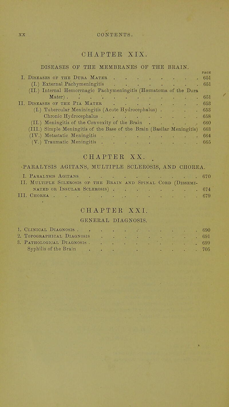CHAPTER XIX. DISEASES OP THE MEMBRANES OF THE BRAIN. PAGE I. Diseases op the Dura Mater 651 (I.) External Pachymeningitis . 651 (II.) Internal Hemorrhagic Pachymeningitis (Hsematoma of the Dura Mater) . 651 / II. Diseases of the Pia Mater 653 (I.) Tubercular Meniningitis (Acute Hydrocephalus) .... 653 Chronic Hydrocephalus 658 (II.) Meningitis of the Convexity of the Brain ..... 660 (III.) Simple Meningitis of the Base of the Brain (Basilar Meningitis) 663 (IV.) Metastatic Meningitis 664 (V.) Traumatic Meningitis 665 CHAPTER XX. 4 -PARALYSIS AGITANS, MULTIPLE SCLEROSIS, AND CHOREA. I. Paralysis Agitans 670 II. Multiple Sclerosis op- the Brain and Spinal Cord (Dissemi- nated or Insular Sclerosis) 674 III. Chorea . 679 CHAPTER XXI. GENERAL DIAGNOSIS. 1. Clinical Diagnosis • 690 2. Topographical Diagnosis 691 3. Pathological Diagnosis 699 Syphilis of the Brain ... . .... 705