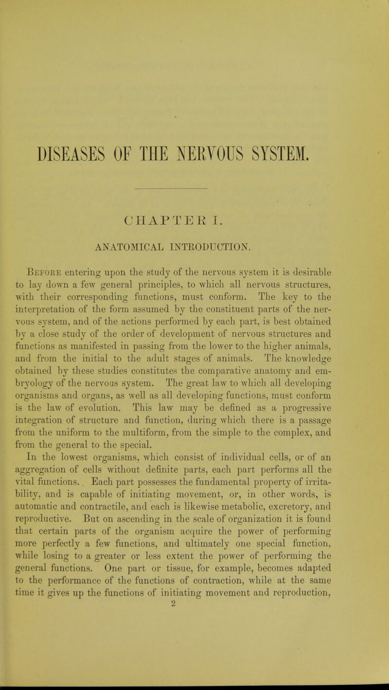 DISEASES OF THE NERVOUS SYSTEM. CHAPTEK I. ANATOMICAL INTRODUCTION. Before entering upon the study of the nervous system it is desirable to lay down a few general principles, to which all nervous structures, with their corresponding functions, must conform. The key to the interpretation of the form assumed by the constituent parts of the ner- vous system, and of the actions performed by each part, is best obtained by a close study of the order of development of nervous structures and functions as manifested in passing from the lower to the higher animals, and from the initial to the adult stages of animals. The knowledge obtained by these studies constitutes the comparative anatomy and em- bryology of the nervous system. The great law to which all developing organisms and organs, as well as all developing functions, must conform is the law of evolution. This law may be defined as a progressive integration of structure and function, during which there is a passage from the uniform to the multiform, from the simple to the complex, and from the general to the special. In the lowest organisms, which consist of individual cells, or of an aggregation of cells without definite parts, each part performs all the vital functions. Each part possesses the fundamental property of irrita- bility, and is capable of initiating movement, or, in other words, is automatic and contractile, and each is likewise metabolic, excretory, and reproductive. But on ascending in the scale of organization it is found that certain parts of the organism acquire the power of performing more perfectly a few functions, and ultimately one special function, while losing to a greater or less extent the power of performing the general functions. One part or tissue, for example, becomes adapted to the performance of the functions of contraction, while at the same time it gives up the functions of initiating movement and reproduction, 2