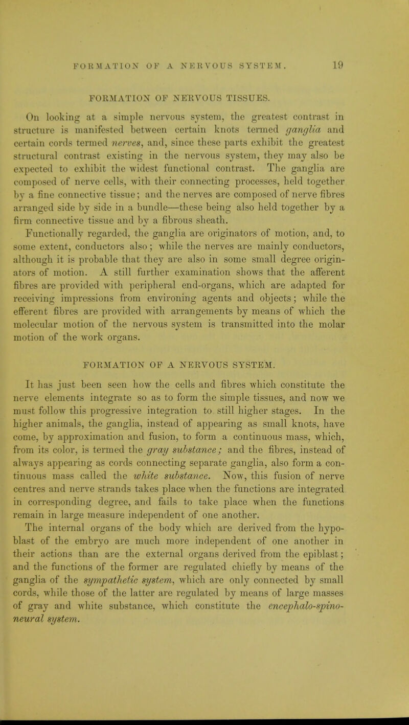 FORMATION OF NERVOUS TISSUES. On looking at a simple nervous system, the greatest contrast in structure is manifested between certain knots termed ganglia and certain cords termed nerves, and, since these parts exhibit the greatest structural contrast existing in the nervous system, they may also be expected to exhibit the widest functional contrast. The ganglia are composed of nerve cells, with their connecting processes, held together by a fine connective tissue; and the nerves are composed of nerve fibres arranged side by side in a bundle—these being also held together by a firm connective tissue and by a fibrous sheath. Functionally regarded, the ganglia are originators of motion, and, to some extent, conductors also; while the nerves are mainly conductors, although it is probable that they are also in some small degree origin- ators of motion. A still further examination shows that the afferent fibres are provided with peripheral end-organs, which are adapted for receiving impressions from environing agents and objects; while the efferent fibres are provided with arrangements by means of which the molecular motion of the nervous system is transmitted into the molar motion of the work organs. FORMATION OF A NERVOUS SYSTEM. It has just been seen how the cells and fibres which constitute the nerve elements integrate so as to form the simple tissues, and now we must follow this progressive integration to still higher stages. In the higher animals, the ganglia, instead of appearing as small knots, have come, by approximation and fusion, to form a continuous mass, which, from its color, is termed the gray substance; and the fibres, instead of always appearing as cords connecting separate ganglia, also form a con- tinuous mass called the white substance. Now, this fusion of nerve centres and nerve strands takes place when the functions are integrated in corresponding degree, and fails to take place when the functions remain in large measure independent of one another. The internal organs of the body which are derived from the hypo- blast of the embryo are much more independent of one another in their actions than are the external organs derived from the cpiblast; and the functions of the former are regulated chiefly by means of the ganglia of the sympathetic system, which are only connected by small cords, while those of the latter are regulated by means of large masses of gray and white substance, which constitute the encephalo-spino- neural system.