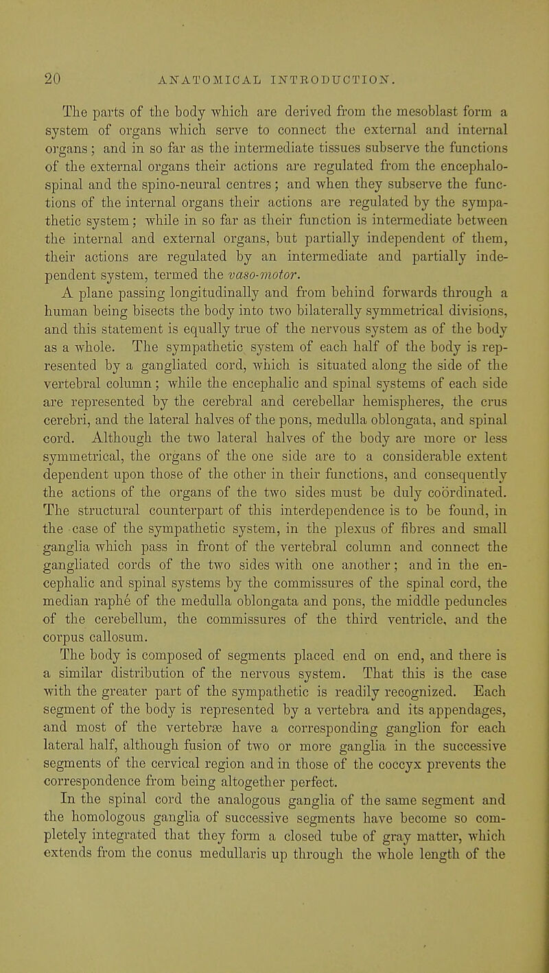The parts of the body which are derived from the mesoblast form a system of organs which serve to connect the external and internal organs; and in so far as the intermediate tissues subserve the functions of the external organs their actions are regulated from the encephalo- spinal and the spino-neural centres; and when they subserve the func- tions of the internal organs their actions are regulated by the sympa- thetic system; while in so far as their function is intermediate between the internal and external organs, but partially independent of them, their actions are regulated by an intermediate and partially inde- pendent system, termed the vaso-motor. A plane passing longitudinally and from behind forwards through a human being bisects the body into two bilaterally symmetrical divisions, and this statement is equally true of the nervous system as of the body as a whole. The sympathetic system of each half of the body is rep- resented by a gangliated cord, which is situated along the side of the vertebral column; while the encephalic and spinal systems of each side are represented by the cerebral and cerebellar hemispheres, the crus cerebri, and the lateral halves of the pons, medulla oblongata, and spinal cord. Although the two lateral halves of the body are more or less symmetrical, the organs of the one side are to a considerable extent dependent upon those of the other in their functions, and consequently the actions of the organs of the two sides must be duly coordinated. The structural counterpart of this interdependence is to be found, in the case of the sympathetic system, in the plexus of fibres and small ganglia which pass in front of the vertebral column and connect the gangliated cords of the two sides with one another; and in the en- cephalic and spinal systems by the commissures of the spinal cord, the median raphe of the medulla oblongata and pons, the middle peduncles of the cerebellum, the commissures of the third ventricle, and the corpus callosum. The body is composed of segments placed end on end, and there is a similar distribution of the nervous system. That this is the case with the greater part of the sympathetic is readily recognized. Each segment of the body is represented by a vertebra and its appendages, and most of the vertebrae have a corresponding ganglion for each lateral half, although fusion of two or more ganglia in the successive segments of the cervical region and in those of the coccyx prevents the correspondence from being altogether perfect. In the spinal cord the analogous ganglia of the same segment and the homologous ganglia of successive segments have become so com- pletely integrated that they form a closed tube of gray matter, which extends from the conus medullaris up through the Avhole length of the
