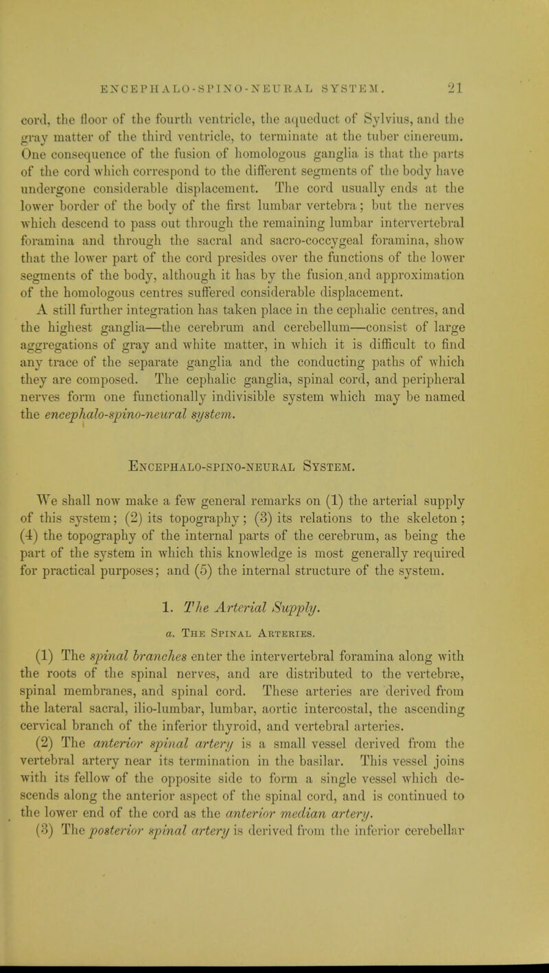 cord, the floor of the fourth ventricle, the aqueduct of Sylvius, and the gray matter of the third ventricle, to terminate at the tuber cinereum. One consequence of the fusion of homologous ganglia is that the parts of the cord which correspond to the different segments of the body have undergone considerable displacement. The cord usually ends at the lower border of the body of the first lumbar vertebra; but the nerves which descend to pass out through the remaining lumbar intervertebral foramina and through the sacral and sacro-coccygeal foramina, show that the lower part of the cord presides over the functions of the lower segments of the body, although it has by the fusion.and approximation of the homologous centres suffered considerable displacement. A still further integration has taken place in the cephalic centres, and the highest ganglia—the cerebrum and cerebellum—consist of large aggregations of gray and white matter, in which it is difficult to find any trace of the separate ganglia and the conducting paths of which they are composed. The cephalic ganglia, spinal cord, and peripheral nerves form one functionally indivisible system which may be named the encephalo-spino-neural system. EXCEPHALO-SPIXO-NEURAL SYSTEM. We shall now make a few general remarks on (1) the arterial supply of this system; (2) its topography; (3) its relations to the skeleton; (4) the topography of the internal parts of the cerebrum, as being the part of the system in which this knowledge is most generally required for practical purposes; and (5) the internal structure of the system. 1. The Arterial Supply, a. The Spinal Arteries. (1) The spinal branches enter the intervertebral foramina along with the roots of the spinal nerves, and are distributed to the vertebrae, spinal membranes, and spinal cord. These arteries are derived from the lateral sacral, ilio-lumbar, lumbar, aortic intercostal, the ascending cervical branch of the inferior thyroid, and vertebral arteries. (2) The anterior spinal artery is a small vessel derived from the vertebral artery near its termination in the basilar. This vessel joins with its fellow of the opposite side to form a single vessel which de- scends along the anterior aspect of the spinal cord, and is continued to the lower end of the cord as the anterior median artery. (3) The posterior spinal artery is derived from the inferior cerebellar