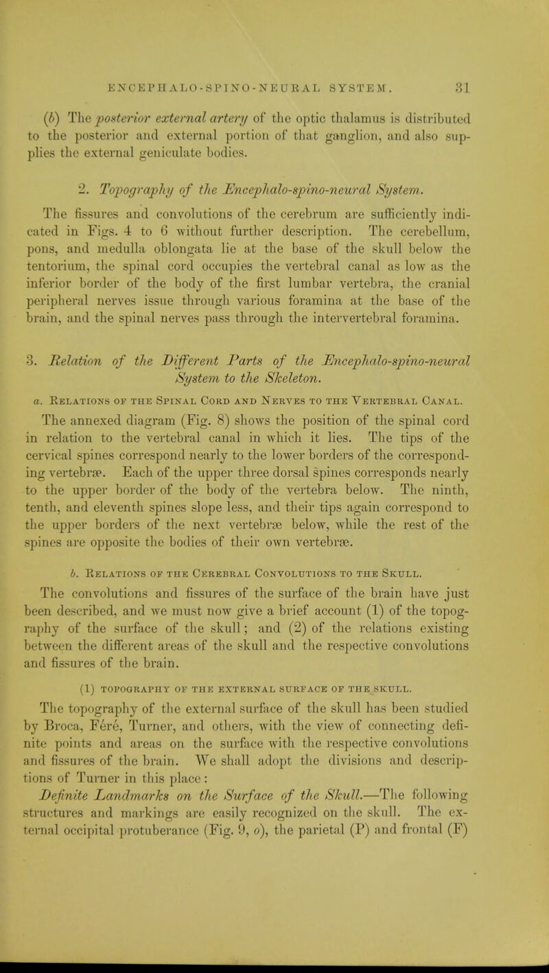 (/>) The posterior external artery of the optic thalamus is distributed to the posterior and external portion of that ganglion, and also sup- plies the external geniculate bodies. '2. Topograph// of the Encephalo-spino-neural System. The fissures and convolutions of the cerebrum are sufficiently indi- cated in Figs. 4 to 0 without further description. The cerebellum, pons, and medulla oblongata lie at the base of the skull below the tentorium, the spinal cord occupies the vertebral canal as low as the inferior border of the body of the first lumbar vertebra, the cranial peripheral nerves issue through various foramina at the base of the brain, and the spinal nerves pass through the intervertebral foramina. 3. Relation of the Different Parts of the Encephalo-spino-neural System to the Skeleton. a. Relations of the Spinal Cord and Nerves to the Vertebral Canal. The annexed diagram (Fig. 8) shows the position of the spinal cord in relation to the vertebral canal in which it lies. The tips of the cervical spines correspond nearly to the lower borders of the correspond- ing vertebrae. Each of the upper three dorsal spines corresponds nearly to the upper border of the body of the vertebra below. The ninth, tenth, and eleventh spines slope less, and their tips again correspond to the upper borders of the next vertebras below, while the rest of the spines are opposite the bodies of their own vertebrae. b. Relations of the Cerebral Convolutions to the Skull. The convolutions and fissures of the surface of the brain have just been described, and we must now give a brief account (1) of the topog- raphy of the surface of the skull; and (2) of the relations existing between the different areas of the skull and the respective convolutions and fissures of the brain. (1) topography of the external surface of the skull. The topography of the external surface of the skull has been studied by Broca, Fere, Turner, and others, with the view of connecting defi- nite points and areas on the surface with the respective convolutions and fissures of the brain. We shall adopt the divisions and descrip- tions of Turner in this place: Definite Landmarks on the Surface of the Skull.—The following structures and markings are easily recognized on the skull. The ex- ternal occipital protuberance (Fig. 9, o), the parietal (P) and frontal (F)