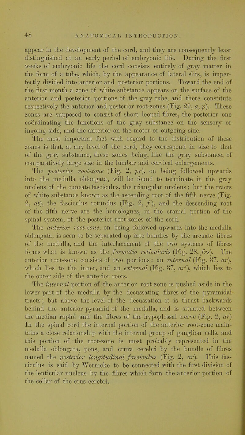appear in the development of the cord, and they are consequently least distinguished at an early period of embryonic life. During the first weeks of embryonic life the cord consists entirely of gray matter in the form of a tube, which, by the appearance of lateral slits, is imper- fectly divided into anterior and posterior portions. Toward the end of the first month a zone of white substance appears on the surface of the anterior and posterior portions of the gray tube, and there constitute respectively the anterior and posterior root-zones (Fig. 29, a,p). These zones are supposed to consist of short looped fibres, the posterior one coordinating the functions of the gray substance on the sensory or ingoing side, and the anterior on the motor or outgoing side. The most important fact with regard to the distribution of these zones is that, at any level of the cord, they correspond in size to that of the gray substance, these zones being, like the gray substance, of comparatively large size in the lumbar and cervical enlargements. The 'posterior root-zone (Fig. 2, pr), on being followed upwards into the medulla oblongata, will be found to terminate in the gray nucleus of the cuneate fasciculus, the triangular nucleus; but the tracts of white substance known as the ascending root of the fifth nerve (Fig. 2, at), the fasciculus rotunclus (Fig. 2, /), and the descending root of the fifth nerve are the homologues, in the cranial portion of the spinal system, of the posterior root-zones of the cord. The anterior root-zone, on being followed upAvards into the medulla oblongata, is seen to be separated up into bundles by the arcuate fibres of the medulla, and the interlacement of the two systems of fibres forms what is knoAvn as the formatio reticularis (Fig. 28, frs). The anterior root-zone consists of two portions: an internal (Fig. 37, ar), which lies to the inner, and an external (Fig. 37, ar'), which lies to the outer side of the anterior roots. The internal portion of the anterior root-zone is pushed aside in the lower part of the medulla by the decussating fibres of the pyramidal tracts; but above the level of the decussation it is thrust backwards behind the anterior pyramid of the medulla, and is situated between the median raphe and the fibres of the hypoglossal nerve (Fig. 2, ar) In the spinal cord the internal portion of the anterior root-zone main- tains a close relationship with the internal group of ganglion cells, and this portion of the root-zone is most probably represented in the medulla oblongata, pons, and crura cerebri by the bundle of fibres named the posterior longitudinal fasciculus (Fig. 2, ar). This fas- ciculus is said by Wernicke to be connected with the first division of the lenticular nucleus by the fibres which form the anterior portion of the collar of the crus cerebri.