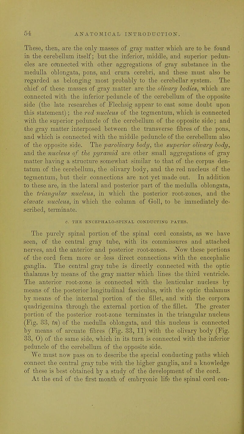 These, then, are the only masses of gray matter which are to be found in the cerebellum itself; but the inferior, middle, and superior pedun- cles are connected with other aggregations of gray substance in the medulla oblongata, pons, and crura cerebri, and these must also be regarded as belonging most probably to the cerebellar system. The chief of these masses of gray matter are the olivary bodies, which axe connected with the inferior peduncle of the cerebellum of the opposite side (the late researches of Flechsig appear to cast some doubt upon this statement); the red nucleus of the tegmentum, which is connected with the superior peduncle of the cerebellum of the opposite side; and the gray matter interposed between the transverse fibres of the pons, and which is connected with the middle peduncle of the cerebellum also of the opposite side. The parolivary body, the superior olivary body, and the nucleus of the pyramid are other small aggregations of gray matter having a structure somewhat similar to that of the corpus den- tatum of the cerebellum, the olivary body, and the red nucleus of the tegmentum, but their connections are not yet made out. In addition to these are, in the lateral and posterior part of the medulla oblongata, the triangular nucleus, in which the posterior root-zones, and the clavate nucleus, in which the column of Goll, to be immediately de- scribed, terminate. C. THE ENCEPHALO-SPINAL CONDUCTING PATHS. The purely spinal portion of the spinal cord consists, as we have seen, of the central gray tube, with its commissures and attached nerves, and the anterior and posterior root-zones. Now these portions of the cord form more or less direct connections with the encephalic ganglia. The central gray tube is directly connected with the optic thalamus by means of the gray matter which lines the third ventricle. The anterior root-zone is connected with the lenticular nucleus bv means of the posterior longitudinal fasciculus, with the optic thalamus by mean& of the internal portion of the fillet, and with the corpora quadrigemina through the external portion of the fillet. The greater portion of the posterior root-zone terminates in the triangular nucleus (Fig. 33, tn) of the medulla oblongata, and this nucleus is connected by means of arcuate fibres (Fig. 33, 11) with the olivary body (Fig. 33, 0) of the same side, which in its turn is connected with the inferior peduncle of the cerebellum of the opposite side. We must now pass on to describe the special conducting paths which connect the central gray tube with the higher ganglia, and a knowledge of these is best obtained by a study of the development of the cord. At the end of the first month of embryonic life the spinal cord con-