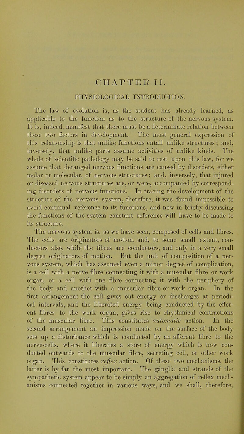 PHYSIOLOGICAL INTRODUCTION. The law of evolution is, as the student has already learned, as applicable to the function as to the structure of the nervous system. It is, indeed, manifest that there must be a determinate relation between these two factors in development. The most general expression of this relationship is that unlike functions entail unlike structures; and, inversely, that unlike parts assume activities of unlike kinds. The whole of scientific pathology may be said to rest upon this law, for we assume that deranged nervous functions are caused by disorders, either molar or molecular, of nervous structures; and, inversely, that injured or diseased nervous structures are, or were, accompanied by correspond- ing disorders of nervous functions. In tracing the development of the structure of the nervous system, therefore, it was found impossible to avoid continual reference to its functions, and now in briefly discussing the functions of the system constant reference will have to be made to its structure. The nervous system is, as we have seen, composed of cells and fibres. The cells are originators of motion, and, to some small extent, con- ductors also, while the fibres are conductors, and only in a very small degree originators of motion. But the unit of composition of a ner- vous system, which has assumed even a minor degree of complication, is a cell with a nerve fibre connecting it with a muscular fibre or work organ, or a cell with one fibre connecting it with the periphery of the body and another with a muscular fibre or work organ. In the first arrangement the cell gives out energy or discharges at periodi- cal intervals, and the liberated energy being conducted by the effer- ent fibres to the work organ, gives rise to rhythmical contractions of the muscular fibre. This constitutes automatic action. In the second arrangement an impression made on the surface of the body sets up a disturbance which is conducted by an afferent fibre to the nerve-cells, where it liberates a store of energy which is now con- ducted outwards to the muscular fibre, secreting cell, or other work organ. This constitutes reflex action. Of these two mechanisms, the latter is by far the most important. The ganglia and strands of the sympathetic system appear to be simply an aggregation of reflex mech- anisms connected together in various ways, and we shall, therefore,