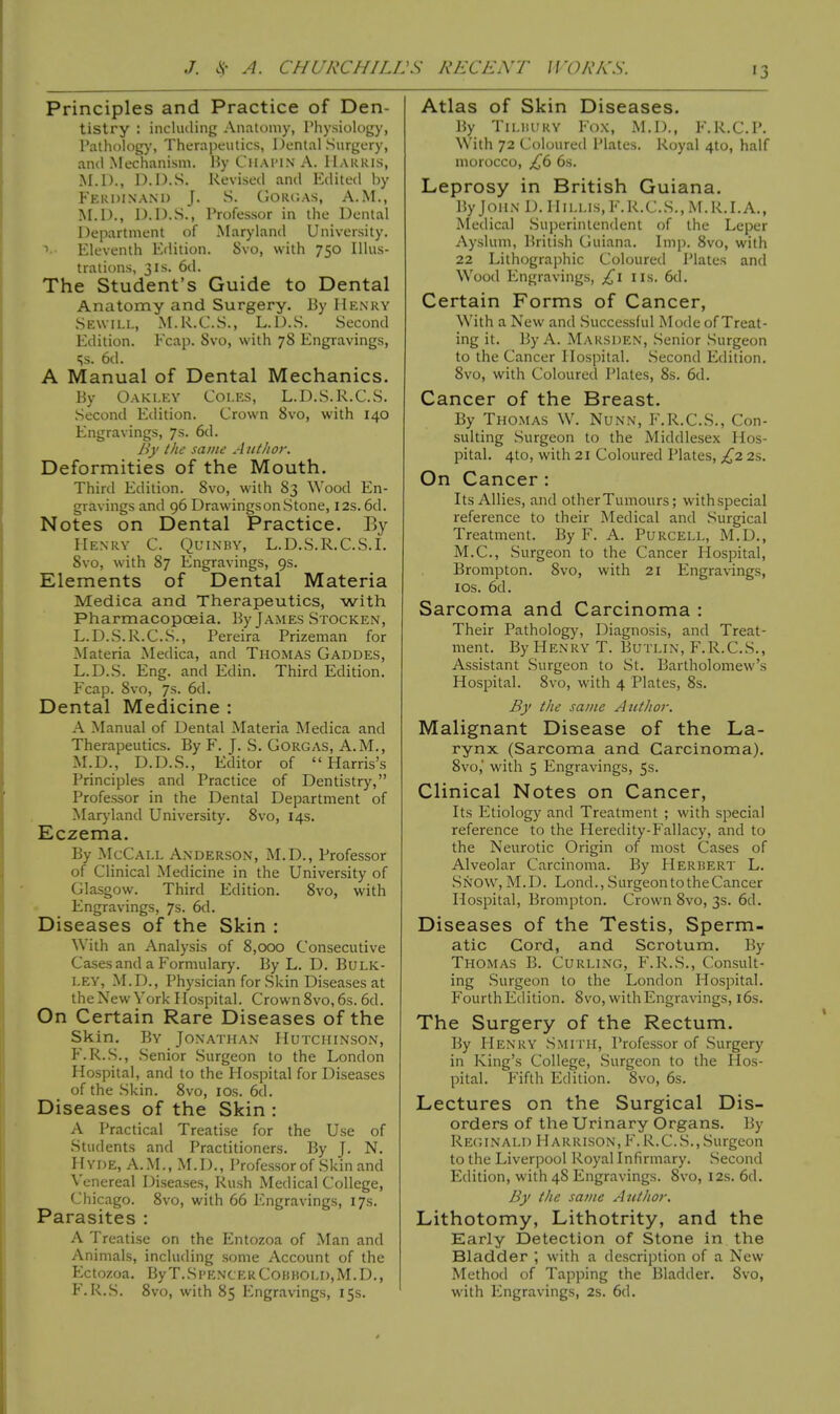 Principles and Practice of Den- tistry : including Anatomy, Physiology, Pathology, Therapeutics, Dental Surgery, and Mechanism. By Cuaimn A. Mauris, M.D., D.D.S. Revised and Edited by Ferdinand J. S. Gorgas, A.M., M.D., D.D.S.j Professor in the Dental Department of Maryland University. 1 Eleventh Edition. Svo, with 750 Illus- trations, 31s. 6d. The Student's Guide to Dental Anatomy and Surgery. By Henry Sewill, M.R.C.S., L.D.S. Second Edition. Ecap. Svo, with 78 Engravings, Ss. 6d. A Manual of Dental Mechanics. By Oakley Coles, L.D.S.R.C.S. Second Edition. Crown Svo, with 140 Engravings, 7s. 6d. By the same Author. Deformities of the Mouth. Third Edition. 8vo, with 83 Wood En- gravings and 96 Drawings on Stone, 12s. 6d. Notes on Dental Practice. By Henry C. Quinby, L.D.S.R.C.S.I. 8vo, with 87 Engravings, 9s. Elements of Dental Materia Medica and Therapeutics, with Pharmacopoeia. By James Stocken, L.D.S.R.C.S., Pereira Prizeman for Materia Medica, and Thomas Gaddes, L.D.S. Eng. and Edin. Third Edition. Fcap. 8vo, 7s. 6d. Dental Medicine : A Manual of Dental Materia Medica and Therapeutics. By F. J. S. Gorgas, A.M., M.D., D.D.S., Editor of Harris's Principles and Practice of Dentistry, Professor in the Dental Department of Maryland University. 8vo, 14s. Eczema. By McCall Anderson, M.D., Professor of Clinical Medicine in the University of Glasgow. Third Edition. 8vo, with Engravings, 7s. 6d. Diseases of the Skin : With an Analysis of 8,000 Consecutive Cases and a Formulary. By L. D. Bulk- ley, M.D., Physician for Skin Diseases at the New York Hospital. Crown 8vo, 6s. 6d. On Certain Rare Diseases of the Skin. By Jonathan Hutchinson, F.R.S., Senior Surgeon to the London Hospital, and to the Hospital for Diseases of the Skin. 8vo, 10s. 6d. Diseases of the Skin : A Practical Treatise for the Use of Students and Practitioners. By J. N. Hyde, A.M., M.D., Professor of Skin and Venereal Diseases, Rush Medical College, Chicago. 8vo, with 66 Engravings, 17s. Parasites : A Treatise on the Entozoa of Man and Animals, including some Account of the Ectozoa. By T.Spencer Con bold, M.D., F.R.S. 8vo, with 85 Engravings, 15s. Atlas of Skin Diseases. By Tilbury Fox, M.D., F.R.C.P. With 72 Coloured Plates. Royal 4to, half morocco, £6 6s. Leprosy in British Guiana. By John D. Hillis, F.R.C.S., M.R.I.A., Medical Superintendent of the Leper Ayslum, British Guiana. Imp. Svo, with 22 Lithographic Coloured Plates and Wood Engravings, £1 us. 6d. Certain Forms of Cancer, With a New and Successful Mode of Treat- ing it. By A. Marsden, Senior Surgeon to the Cancer Hospital. Second Edition. 8vo, with Coloured Plates, 8s. 6d. Cancer of the Breast. By Thomas W. Nunn, F.R.C.S., Con- sulting Surgeon to the Middlesex Hos- pital. 4to, with 21 Coloured Plates, £2 2s. On Cancer : Its Allies, and other Tumours; withspecial reference to their Medical and Surgical Treatment. By F. A. Purcell, M.D., M.C., Surgeon to the Cancer Hospital, Brompton. Svo, with 21 Engravings, 10s. 6d. Sarcoma and Carcinoma : Their Pathology, Diagnosis, and Treat- ment. By Henry T. Butlin, F.R.C.S., Assistant Surgeon to St. Bartholomew's Hospital. 8vo, with 4 Plates, 8s. By the same Author. Malignant Disease of the La- rynx (Sarcoma and Carcinoma). 8vo, with 5 Engravings, 5s. Clinical Notes on Cancer, Its Etiology and Treatment ; with special reference to the Heredity-Fallacy, and to the Neurotic Origin of most Cases of Alveolar Carcinoma. By Herbert L. Snow, M.D. Lond., Surgeon to the Cancer Hospital, Brompton. Crown 8vo, 3s. 6d. Diseases of the Testis, Sperm- atic Cord, and Scrotum. By Thomas B. Curling, F.R.S., Consult- ing Surgeon to the London Hospital. Fourth Edition. Svo, with Engravings, 16s. The Surgery of the Rectum. By Henry Smith, Professor of Surgery in King's College, Surgeon to the Hos- pital. Fifth Edition. 8vo, 6s. Lectures on the Surgical Dis- orders of the Urinary Organs. By Reginald Harrison, F.R.C.S.,Surgeon to the Liverpool Royal Infirmary. Second Edition, with 48 Engravings. Svo, 12s. 6d. By the same Author. Lithotomy, Lithotrity, and the Early Detection of Stone in the Bladder ; with a description of a New Method of Tapping the Bladder. Svo, with Engravings, 2s. 6d.