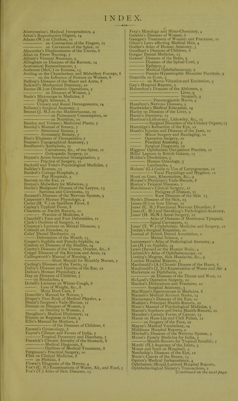 INDEX. Abercrombie's Medical Jurisprudence, 4 Acton's Reproductive Organs, 14 Adams (W.) on Clubfoot, 11 on Contraction of the Fingers, 11 on Curvature of the Spine, 11 Alexander's Displacements of the Uterus, 6 Allan on Fever Nursing, 7 Allbutt's Visceral Neuroses, 9 Allingham on Diseases of the Rectum, 14 Anatomical Remembrancer, 3 Anderson (McC.) on Eczema, 13 Aveling on the Chamberlens and Midwifery Forceps, 6 on the Influence of Posture on Women, 6 Balfour's Diseases of the Heart and Aorta, 8 Balkwill's Mechanical Dentistry, 12 Barnes (R.) on Obstetric Operations, 5 on Diseases of Women, 5 Beale's Microscope in Medicine, 8 Slight Ailments, 8 Urinary and Renal Derangements, 14 Bellamy's Surgical Anatomy, 3 Bennet (J. H.) on the Mediterranean, 10 on Pulmonary Consumption, 10 on Nutrition, 10 Bentley and Trimen's Medicinal Plants, 7 Bentley's Manual of Botany, 7 Structural Botany, 7 Systematic Botany, 7 Binz's Elements of Therapeutics, 7 Braune's Topographical Anatomy, 3 Brodhurst's Anchylosis, 11 Curvatures, &o, of the Spine, 11 Orthopaedic Surgery, n Bryant's Acute Intestinal Strangulation, 9 Practice of Surgery, it Bucknill and Tuke's Psychological Medicine, 5 Bulkley's Eczema, 13 Burdett's Cottage Hospitals, 5 Pay Hospitals, 5 Burnett on the Ear, 12 Burton's Midwifery for Midwives, 5 Butlin's Malignant Disease of the Larynx, 13 Sarcoma and Carcinoma, 13 Buzzard's Diseases of the Nervous System, 9 Carpenter's Human Physiology, 4 Carter (H. V.) on Spirillum Fever, 8 Cayley's Typhoid Fever, 8 Charteris on Health Resorts, 10 ■ Practice of Medicine, 8 Churchill's Face and Foot Deformities, n Clark's Outlines of Surgery, 11 Clouston's Lectures on Mental Diseases, 5 Cobbold on Parasites, 13 Coles' Dental Mechanics, 13 Deformities of the Mouth, 13 Cooper's Syphilis and Pseudo-Syphilis, 14 Coulson on Diseases of the Bladder, 14 Courty's Diseases of the Uterus, Ovaries, &c, 6 Cripps' Diseases of the Rectum and Anus, 14 Cullingworth's Manual of Nursing, 7 Short Manual for Monthly Nurses, 7 Curling's Diseases of the Testis, 13 Dalby's Diseases and Injuries of the Ear, 12 Dalton's Human Physiology, 4 Day on Diseases of Children, 7 on Headaches, 9 Dobell's Lectures on Winter Cough, 8 Loss of Weight, &c, 8 Mont Dor£ Cure, 8 Domville's Manual for Nurses, 7 Draper's Text Book of Medical Physics, 4 Drum's Surgeon's Vade-Mecum, n Duncan on Diseases of Women, 5 on Sterility in Woman, 5 Dunglison's Medical Dictionary, 14 Ebstein on Regimen in Gout, 9 Ellis's Manual for Mothers, 6 of the Diseases of Children, 6 Emmet's Gynaecology, 6 Fayrer's Climate and Fevers of India, 7 ■—Tropical Dysentery and Diarrhoea, 7 Fenwick's Chronic Atrophy of the Stomach, 8 Medical Diagnosis, 8 Outlines of Medical Treatment, 8 Fergusson's Practical Surgery, 10 Flint on Clinical Medicine, 8 on Phthisis, 8 Flower's Diagrams of the Nerves, 4 Fox's (C. B.) Examinations of Water, Air, and Food, 5 Fox's (T.) Atlas of Skin Diseases, 13 Frey's Histology and Histo-Chemistry, 4 Galabin's Diseases of Women, 6 Gamgee's Treatment of Wounds and Fractures, 11 Glenn's Laws affecting Medical Men, 4 Godlee's Atlas of Human Anatomy, 3 Goodhart's Diseases of Children, 6 Gorgas' Dental Medicine, 13 Gowers' Diseases of the Brain, 9 Diseases of the Spinal Cord, 9 Epilepsy, 9 Medical Ophthalmoscopy, 9 Pseudo-Hypertrophic Muscular Paralysis, 9 Granville on Gout, 9 on Nerve Vibration and Excitation, 9 Guy's Hospital Reports, 2 Habershon's Diseases of the Abdomen, 9 Liver, 9 Stomach, 9 Pneumogastric Nerve, 9 Hamilton's Nervous Diseases, 9 Hardwicke's Medical Education, 14 Harley on Diseases of the Liver, 9 Harris's Dentistry, 13 Harrison's Lithotomy, Lithotrity, &c, 13 Surgical Disorders of the Urinary Organs, 23 Hartridge's Refraction of the Eye, 12 Heath's Injuries and Diseases of the Jaws, 10 Minor Surgery and Bandaging, 10 Operative Surgery, 10 Practical Anatomy, 3 Surgical Diagnosis, 10 Higgens' Ophthalmic Out-patient Practice, 11 Hillis' Leprosy in British Guiana, 13 Holden's Disse'ctions, 3 Human Osteology, 3 Landmarks, 3 Holmes' (G.) Guide to Use of Laryngoscope, 12 Vocal Physiology and Hygiene, 12 Hood on Gout, Rheumatism, &c, 9 Hooper's Physician's Vade-Mecum, 8 Horton's Tropical Diseases, 7 Hutchinson's Clinical Surgery, n Pedigree of Disease, 11 Rare Diseases of the Skin 13 Hyde's Diseases of the Skin, 13 James (P.) on Sore Throat, 12 Jones' (C. H.) Functional Nervous Disorders, 8 Jones (C. H.) and Sieveking's Pathological Anatomy, Jones' (H. McN.) Aural Surgery, 12 Atlas of Diseases of Membrana Tympani, Spinal Curvatures, 11 Jones' (T. W.) Ophthalmic Medicine and Surgery, 12 Jordan's Surgical Enquiries, 10 Journal of British Dental Association, 2 Mental Science, 2 Lancereaux's Atlas of Pathological Anatomy, 4 Lee (H.) on Syphilis, 14 Lewis (Bevan) on the Human Brain, 4 Liebreich's Atlas of Ophthalmoscopy, 12 Liveing's Megrim, Sick Headache, &c, 9 London Hospital Reports, 2 Macdonald's (A.) Chronic Disease of the Heart, 6 Macdonald's (J. D.) Examination of Water and Air 4 Mackenzie on Diphtheria, 12 on Diseases of the Throat and Nose, 12 McLeod's Operative Surgery, 10 Maclise's Dislocations and Fractures, 10 Surgical Anatomy, 3 MacMunn's Spectroscope in Medicine, 8 Macnab's Medical Account Books, 14 Macnamara's Diseases of the Eye, 12 Madden's Principal Health-Resorts, 10 Mann's Manual of Psychological Medicine, 5 Marcet's Southern and Swiss Health-Resorts, 10 Marsden's Certain Forms of Cancer, 13 Mason on Hare-Lip and Cleft Palate, 12 on Surgery of the Face, 12 Mayne's Medical Vocabulary, 14 Middlesex Hospital Reports, 2 Mitchell's Diseases of the Nervous System, 9 Moore's Family Medicine for India, 7 Health-Resorts for Tropical Invalids, 7 Morris' (H.) Anatomy of the Joints, 3 Mouat and Snell on Hospitals, 5 Nettleship's Diseases of the Eye, 12 Nunn's Cancer of the Breast, 13 Ogston's Medical Jurisprudence, 4 Ophthalmic (Royal London) Hospital Reports, Ophthalmological Society's Transactions, 2 \C0ntin1tcd on the next page.