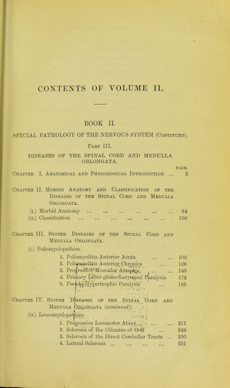 CONTENTS OF VOLUME II. BOOK II. SPECIAL PATHOLOGY OF THE NERVOUS SYSTEM (Continued). Part III. DISEASES OF THE SPINAL CORD AND MEDULLA OBLONGATA. PAGE. Chapter I. Anatomical and Physiological Introduction ... 3 Chapter II. Morbid Anatomy and Classification of the Diseases of the Spinal Cord and Medulla Oblongata. (i.) Morbid Anatomy ... ... 84 (il.) Classification 100 Chapter III. System Diseases of the Spinal Cord and Medulla Oblongata. (i.) Poliomyelopathies. 1. Poliomyelitis Anterior Acuta 105 2. Poliomyelitis Anterior Chronica ... 136 3. Progress!VeMuscular AtropJkj., » ... ... 145 4. Prirnary fAbio-glos'so-Laryngeal Paralysis 173 5. Pseido^-.Hypertropmc Paralysis' ' ... 185 Chapter IV. System dIseas-es of the Spinal' Cord and Medulla Oblongata {continued)'. . j (n.) Leucomyelopaiines. J.•.\ 1. Progressive Locomotor Ataxy, „'. • 211 2. Sclerosis of the Columns of GoH ... 249 3. Sclerosis of the Direct Cerebellar Tracts ... 250
