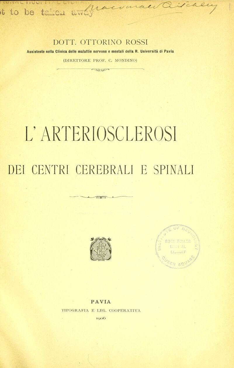 >t to be t~Leu DOTT. OTTORINO ROSSI Assistente nella Clinica delle malattie nervose e mentali delta R. Universita di Pavia (DIRETTORE PROF. C. MONDINO) I. ARTERIOSCLEROSI DEI CENTRI CEREBRALI E SPINALI PAVIA TIPOGRAFIA E LEG. COOPERATIVA 1906 [